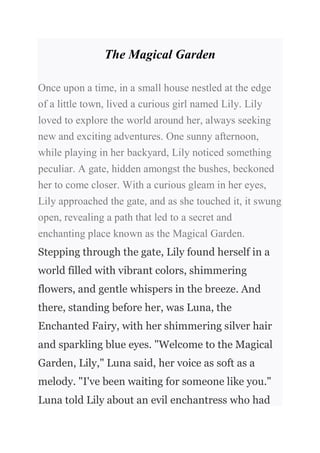 The Magical Garden
Once upon a time, in a small house nestled at the edge
of a little town, lived a curious girl named Lily. Lily
loved to explore the world around her, always seeking
new and exciting adventures. One sunny afternoon,
while playing in her backyard, Lily noticed something
peculiar. A gate, hidden amongst the bushes, beckoned
her to come closer. With a curious gleam in her eyes,
Lily approached the gate, and as she touched it, it swung
open, revealing a path that led to a secret and
enchanting place known as the Magical Garden.
Stepping through the gate, Lily found herself in a
world filled with vibrant colors, shimmering
flowers, and gentle whispers in the breeze. And
there, standing before her, was Luna, the
Enchanted Fairy, with her shimmering silver hair
and sparkling blue eyes. "Welcome to the Magical
Garden, Lily," Luna said, her voice as soft as a
melody. "I've been waiting for someone like you."
Luna told Lily about an evil enchantress who had
 