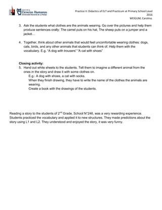 Practice II: Didactics of ELT and Practicum at Primary School Level
2016
WEIGUM, Carolina.
3. Ask the students what clothes are the animals wearing. Go over the pictures and help them
produce sentences orally: The camel puts on his hat, The sheep puts on a jumper and a
jacket…
4. Together, think about other animals that would feel uncomfortable wearing clothes: dogs,
cats, birds, and any other animals that students can think of. Help them with the
vocabulary. E.g. “A dog with trousers” “A cat with shoes”
Closing activity:
5. Hand out white sheets to the students. Tell them to imagine a different animal from the
ones in the story and draw it with some clothes on.
E.g.: A dog with shoes, a cat with socks.
When they finish drawing, they have to write the name of the clothes the animals are
wearing.
Create a book with the drawings of the students.
Reading a story to the students of 2nd
Grade, School N°246, was a very rewarding experience.
Students practiced the vocabulary and applied it to new structures. They made predictions about the
story using L1 and L2. They understood and enjoyed the story, it was very funny.
 
