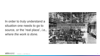 Conﬁdential │ ©2021 VMware, Inc. 5
In order to truly understand a
situation one needs to go to
source, or the ‘real place’, i.e.,
where the work is done.
 
