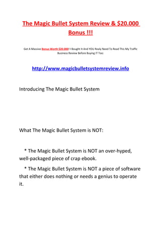 The Magic Bullet System Review & $20.000
                  Bonus !!!

  Get A Massive Bonus Worth $20.000! I Bought It And YOU Realy Need To Read This My Traffic
                           Business Review Before Buying IT Too:




        http://www.magicbulletsystemreview.info


Introducing The Magic Bullet System




What The Magic Bullet System is NOT:


 * The Magic Bullet System is NOT an over-hyped,
well-packaged piece of crap ebook.
    * The Magic Bullet System is NOT a piece of software
that either does nothing or needs a genius to operate
it.
 