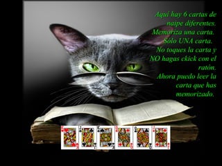 Aquí hay 6 cartas de
    naipe diferentes.
Memoriza una carta.
   Sólo UNA carta.
 No toques la carta y
NO hagas ckick con el
               ratón.
 Ahora puedo leer la
       carta que has
       memorizado.
 