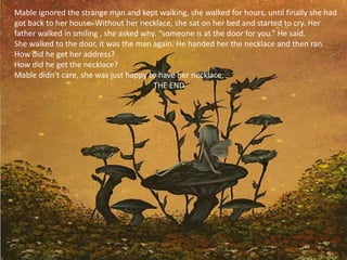 Mable ignored the strange man and kept walking, she walked for hours, until finally she had
got back to her house. Without her necklace, she sat on her bed and started to cry. Her
father walked in smiling , she asked why. “someone is at the door for you.” He said.
She walked to the door, it was the man again. He handed her the necklace and then ran.
How did he get her address?
How did he get the necklace?
Mable didn’t care, she was just happy to have her necklace,
                                        THE END
 