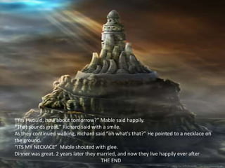 “Yes I would, how about tomorrow?” Mable said happily.
“That sounds great.” Richard said with a smile.
As they continued walking, Richard said “oh what's that?” He pointed to a necklace on
the ground.
“ITS MY NECKACE” Mable shouted with glee.
Dinner was great. 2 years later they married, and now they live happily ever after
                                      THE END
 