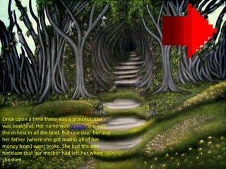 Once upon a time there was a princess. She
was beautiful. Her name was Mable. She was
the richest in all the land. But one day, her and
her father (where she got mainly all of her
money from) went broke. She lost the one
necklace that her mother had left her when
she died.
 