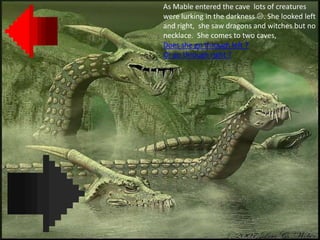 As Mable entered the cave lots of creatures
were lurking in the darkness . She looked left
and right, she saw dragons and witches but no
necklace. She comes to two caves,
Does she go through left ?
Or go through right ?
 