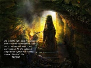 She took the right cave. A strange
animal walked up behind her. She
had no idea what it was. It was
scary looking. All of a sudden it
jumped on her, that was the last
minute of Mable’s life.
         THE END
 