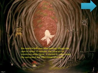 She took the left cave. After walking through the
cave for about 15 minutes, she came across
mysterious white figure. It started to come closer.
She was scared and didn’t know what to do.
 