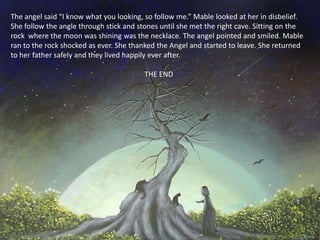 The angel said “I know what you looking, so follow me.” Mable looked at her in disbelief.
She follow the angle through stick and stones until she met the right cave. Sitting on the
rock where the moon was shining was the necklace. The angel pointed and smiled. Mable
ran to the rock shocked as ever. She thanked the Angel and started to leave. She returned
to her father safely and they lived happily ever after.

                                         THE END
 