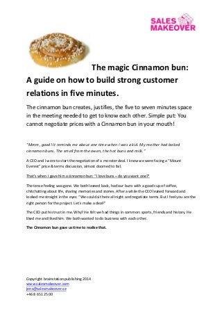 Copyright brainstation publishing 2014 
www.salesmakeover.com 
jens@salesmakeover.se 
+46 8 651 25 00 
The magic Cinnamon bun: A guide on how to build strong customer relations in five minutes. 
The cinnamon bun creates, justifies, the five to seven minutes space in the meeting needed to get to know each other. Simple put: You cannot negotiate prices with a Cinnamon bun in your mouth! 
“Mmm, good! It reminds me about one time when I was a kid. My mother had baked cinnamon buns. The smell from the owen, the hot buns and milk.” 
A CEO and I were to start the negotiation of a monster deal. I knew we were facing a “Mount Everest” price & terms discussion, almost doomed to fail. 
That’s when I gave him a cinnamon bun: “I love buns – do you want one?” 
The tense feeling was gone. We both leaned back, had our buns with a good cup of coffee, chitchatting about life, sharing memories and stories. After a while the CEO leaned forward and looked me straight in the eyes: “We could sit here all night and negotiate terms. But I feel you are the right person for the project. Let´s make a deal!” 
The CEO put his trust in me. Why? He felt we had things in common: sports, friends and history. He liked me and liked him. We both wanted to do business with each other. 
The Cinnamon bun gave us time to realise that. 
 