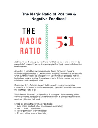 The Magic Ratio of Positive &
Negative Feedback
As Supervisors & Managers, we always want to help our teams to improve by
giving help & advice. However, the way we give feedback can actually have the
opposite effect.
According to Nobel Prize-winning scientist Daniel Kahneman, humans
experience approximately 20,000 moments everyday, defined as a few seconds
which our brain records as an experience. Scientists have proposed that our
brains keep track of positive & negative moments & that a running tally in our
mind determines our overall mood.
Researcher John Gottman showed that in order to overcome a negative
interaction or comment, humans need at least 5 positive interactions. He called
this the Magic Ratio of 5:1.
What does all this mean for Supervisors & Managers? Teams need positive
encouragement & feedback to keep them motivated & connected before they
receive a critique of their work.
5 Tips for Giving Improvement Feedback:
1. Avoid giving feedback when emotions are running high
2. Use if … then … statements
3. Ask for permission to give feedback
4. Give any critical comments privately
 