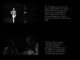 Here the audience expects something to happen as a victim who upholds the stereotype of a blond woman is brought up onto stage, giving the audience an indication that something is going to happen. As “The Magician” opens we see a magician with his glamorous assistant, which upholds the stereotype that magicians are men with glamorous assistant. We decided to have a stereotypical magician so that the audience would be able to relate to this easily. 