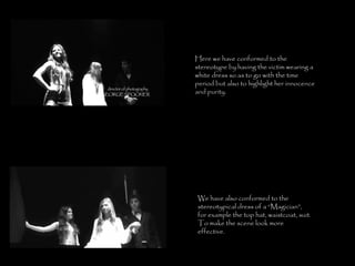 Here we have conformed to the stereotype by having the victim wearing a white dress so as to go with the time period but also to highlight her innocence and purity. We have also conformed to the stereotypical dress of a “Magician”, for example the top hat, waistcoat, suit. To make the scene look more effective. 