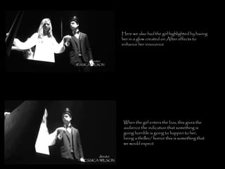 Here we also had the girl highlighted by having her in a glow created on After effects to enhance her innocence When the girl enters the box, this gives the audience the indication that something is going horrible is going to happen to her, being a thriller/ horror this is something that we would expect 