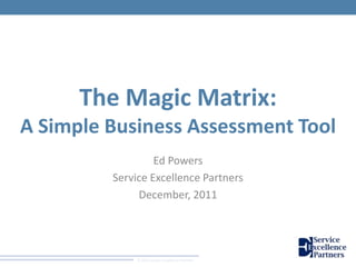 © 2011 Service Excellence Partners
The Magic Matrix:
A Simple Business Assessment Tool
Ed Powers
Service Excellence Partners
December, 2011
 