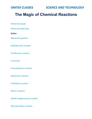 OMTEX CLASSES SCIENCE AND TECHNOLOGY
The Magic of Chemical Reactions
Fill in the blanks
Match the following
Define
Balanced equation.
Endothermic reaction.
Exothermic reaction.
Corrosion
Neutralization reaction.
Reduction reaction.
Oxidation reaction.
Redox reaction.
Double displacement reaction.
Decomposition reaction.
 