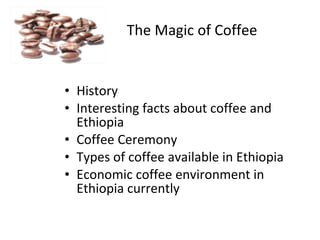 The Magic of Coffee


• History
• Interesting facts about coffee and
  Ethiopia
• Coffee Ceremony
• Types of coffee available in Ethiopia
• Economic coffee environment in
  Ethiopia currently
 