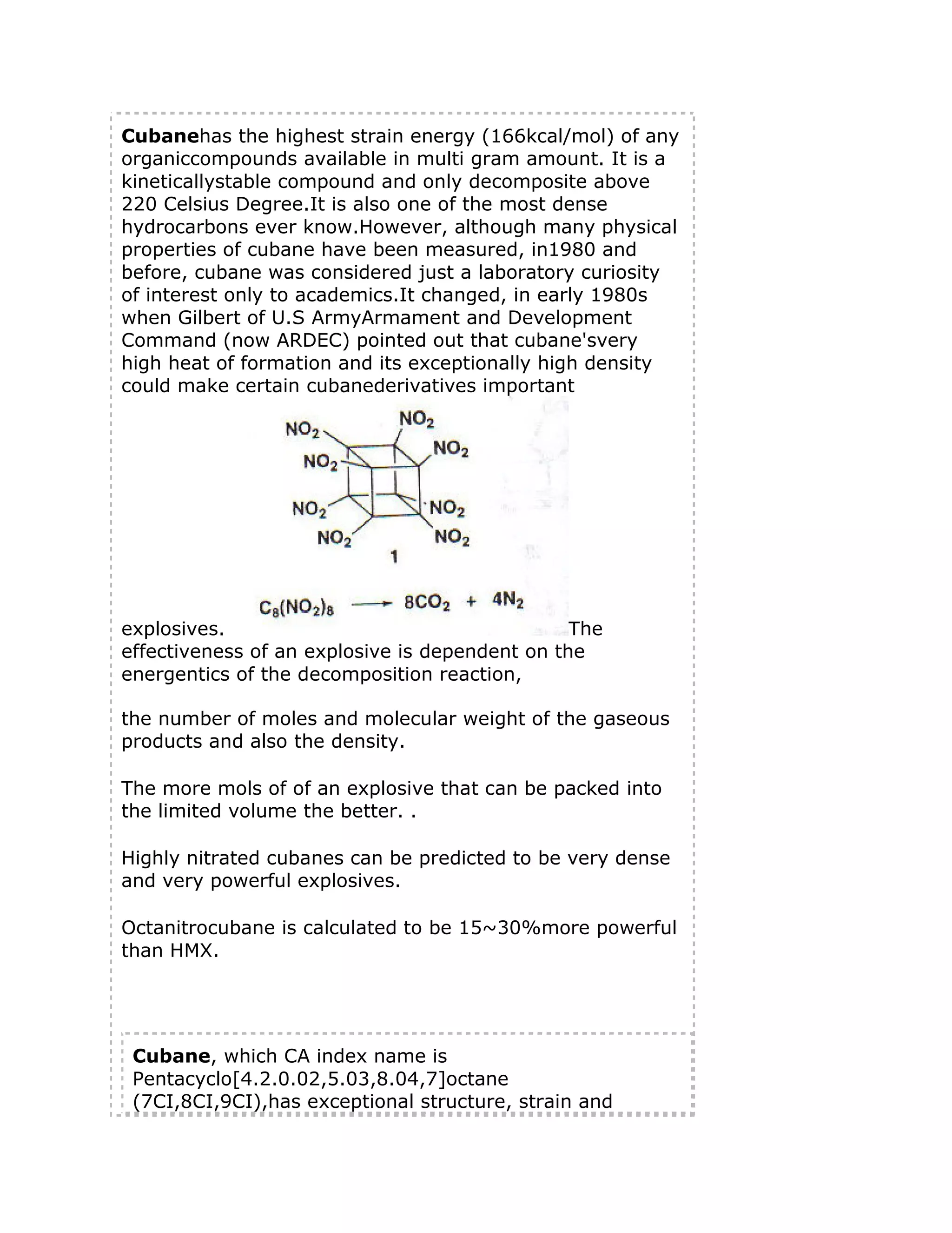 Cubanehas the highest strain energy (166kcal/mol) of any
organiccompounds available in multi gram amount. It is a
kineticallystable compound and only decomposite above
220 Celsius Degree.It is also one of the most dense
hydrocarbons ever know.However, although many physical
properties of cubane have been measured, in1980 and
before, cubane was considered just a laboratory curiosity
of interest only to academics.It changed, in early 1980s
when Gilbert of U.S ArmyArmament and Development
Command (now ARDEC) pointed out that cubane'svery
high heat of formation and its exceptionally high density
could make certain cubanederivatives important

explosives.
The
effectiveness of an explosive is dependent on the
energentics of the decomposition reaction,
the number of moles and molecular weight of the gaseous
products and also the density.
The more mols of of an explosive that can be packed into
the limited volume the better. .
Highly nitrated cubanes can be predicted to be very dense
and very powerful explosives.
Octanitrocubane is calculated to be 15~30%more powerful
than HMX.

Cubane, which CA index name is
Pentacyclo[4.2.0.02,5.03,8.04,7]octane
(7CI,8CI,9CI),has exceptional structure, strain and

 