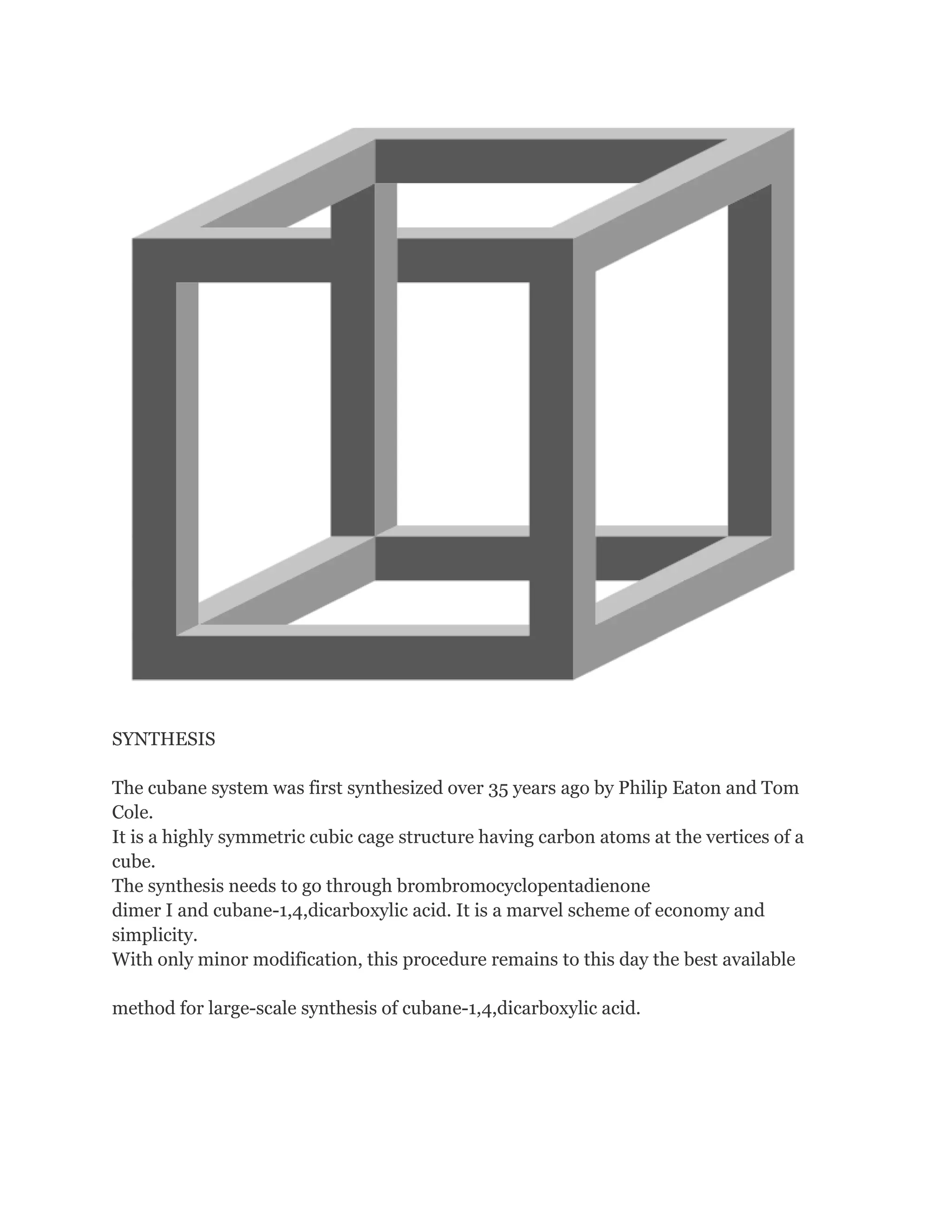 SYNTHESIS
The cubane system was first synthesized over 35 years ago by Philip Eaton and Tom
Cole.
It is a highly symmetric cubic cage structure having carbon atoms at the vertices of a
cube.
The synthesis needs to go through brombromocyclopentadienone
dimer I and cubane-1,4,dicarboxylic acid. It is a marvel scheme of economy and
simplicity.
With only minor modification, this procedure remains to this day the best available
method for large-scale synthesis of cubane-1,4,dicarboxylic acid.

 