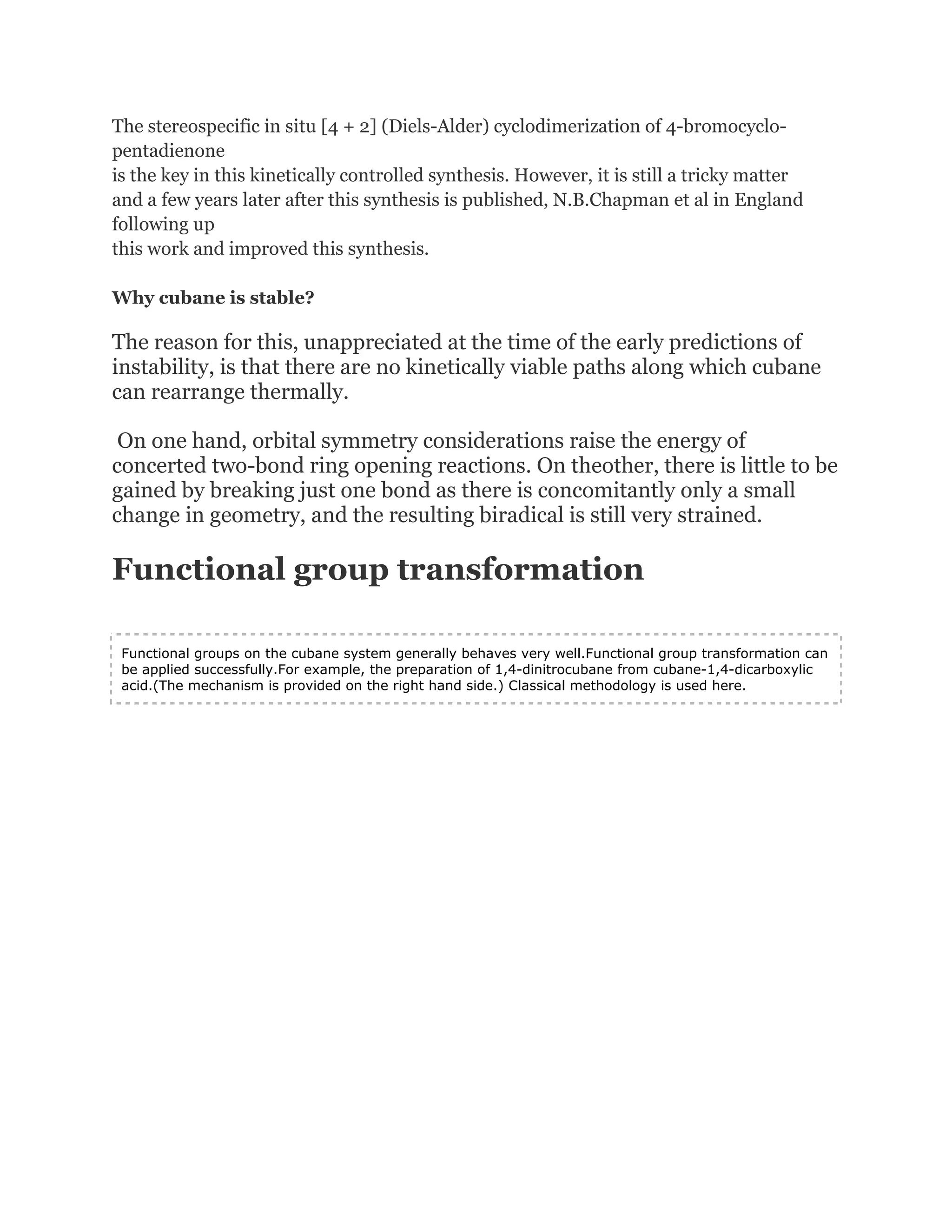 The stereospecific in situ [4 + 2] (Diels-Alder) cyclodimerization of 4-bromocyclopentadienone
is the key in this kinetically controlled synthesis. However, it is still a tricky matter
and a few years later after this synthesis is published, N.B.Chapman et al in England
following up
this work and improved this synthesis.
Why cubane is stable?

The reason for this, unappreciated at the time of the early predictions of
instability, is that there are no kinetically viable paths along which cubane
can rearrange thermally.
On one hand, orbital symmetry considerations raise the energy of
concerted two-bond ring opening reactions. On theother, there is little to be
gained by breaking just one bond as there is concomitantly only a small
change in geometry, and the resulting biradical is still very strained.

Functional group transformation
Functional groups on the cubane system generally behaves very well.Functional group transformation can
be applied successfully.For example, the preparation of 1,4-dinitrocubane from cubane-1,4-dicarboxylic
acid.(The mechanism is provided on the right hand side.) Classical methodology is used here.

 