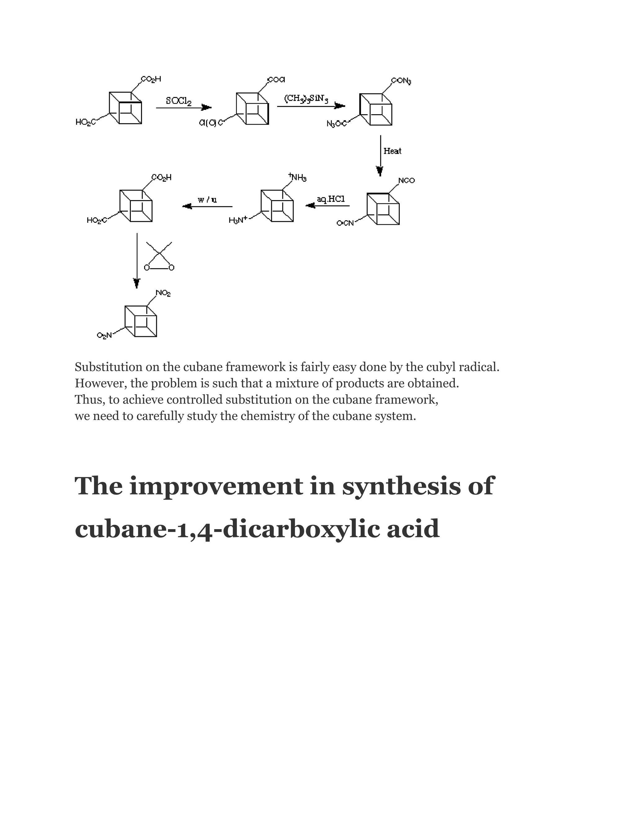 Substitution on the cubane framework is fairly easy done by the cubyl radical.
However, the problem is such that a mixture of products are obtained.
Thus, to achieve controlled substitution on the cubane framework,
we need to carefully study the chemistry of the cubane system.

The improvement in synthesis of
cubane-1,4-dicarboxylic acid

 