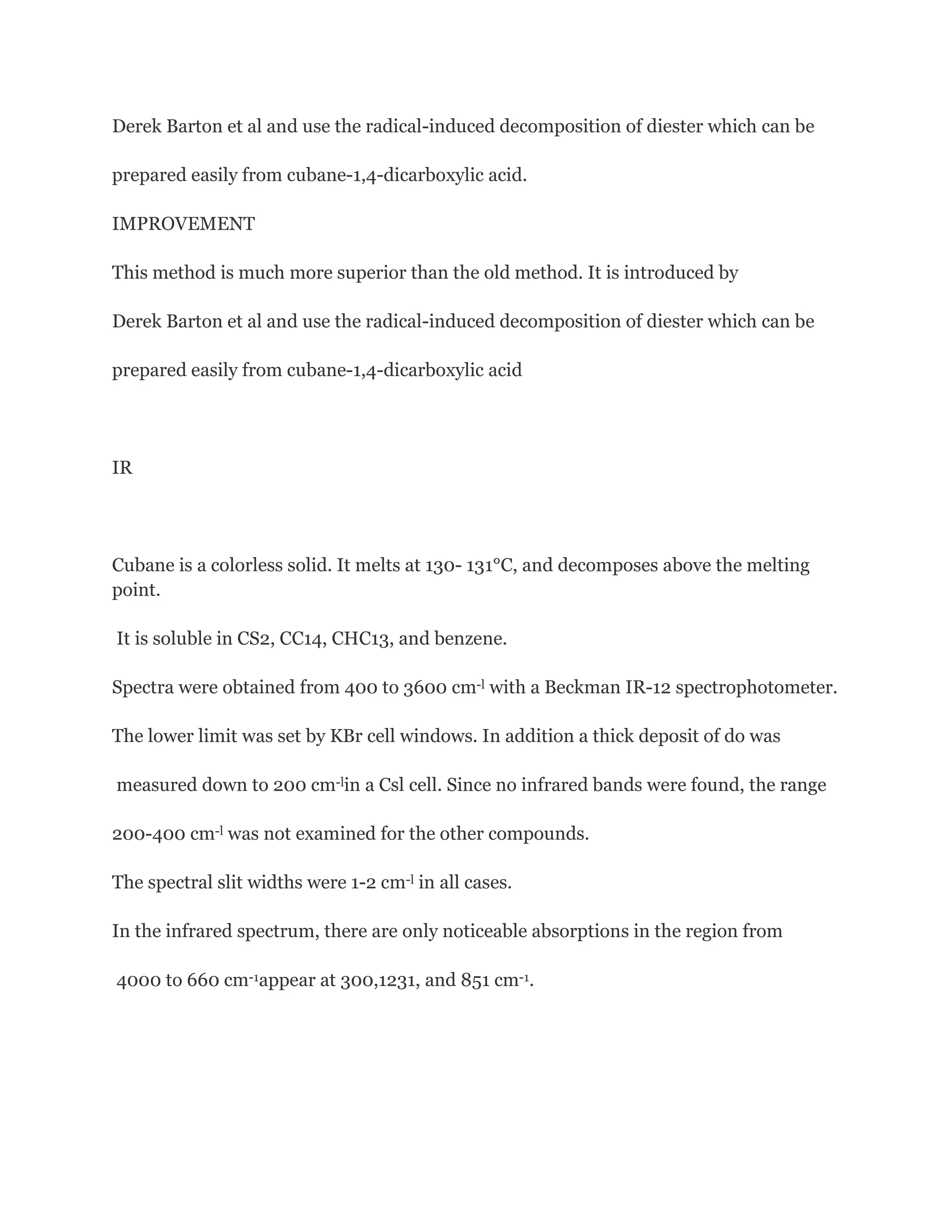 Derek Barton et al and use the radical-induced decomposition of diester which can be
prepared easily from cubane-1,4-dicarboxylic acid.
IMPROVEMENT
This method is much more superior than the old method. It is introduced by
Derek Barton et al and use the radical-induced decomposition of diester which can be
prepared easily from cubane-1,4-dicarboxylic acid

IR

Cubane is a colorless solid. It melts at 130- 131°C, and decomposes above the melting
point.
It is soluble in CS2, CC14, CHC13, and benzene.
Spectra were obtained from 400 to 3600 cm-l with a Beckman IR-12 spectrophotometer.
The lower limit was set by KBr cell windows. In addition a thick deposit of do was
measured down to 200 cm-lin a Csl cell. Since no infrared bands were found, the range
200-400 cm-l was not examined for the other compounds.
The spectral slit widths were 1-2 cm-l in all cases.
In the infrared spectrum, there are only noticeable absorptions in the region from
4000 to 660 cm-1appear at 300,1231, and 851 cm-1.

 