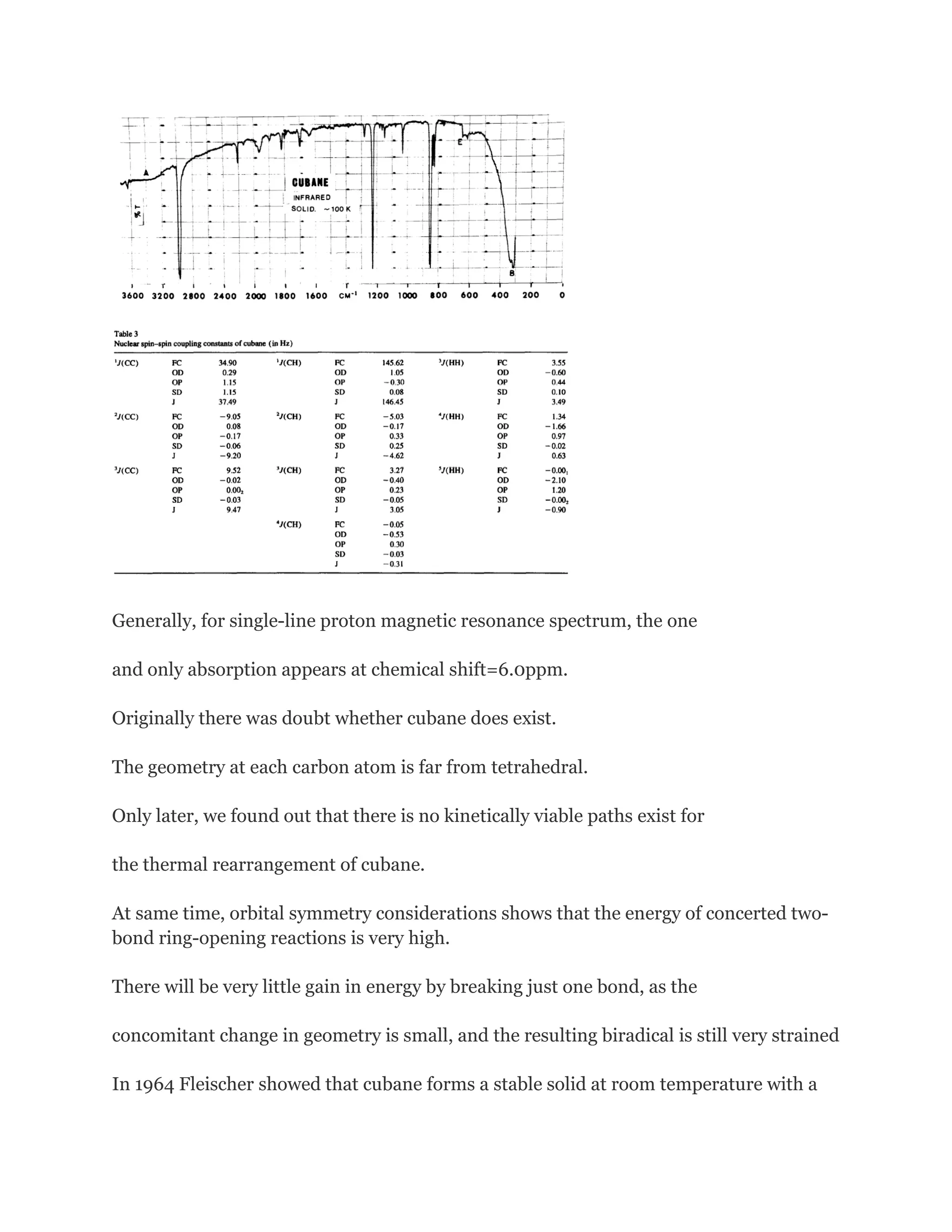 Generally, for single-line proton magnetic resonance spectrum, the one
and only absorption appears at chemical shift=6.0ppm.
Originally there was doubt whether cubane does exist.
The geometry at each carbon atom is far from tetrahedral.
Only later, we found out that there is no kinetically viable paths exist for
the thermal rearrangement of cubane.
At same time, orbital symmetry considerations shows that the energy of concerted twobond ring-opening reactions is very high.
There will be very little gain in energy by breaking just one bond, as the
concomitant change in geometry is small, and the resulting biradical is still very strained
In 1964 Fleischer showed that cubane forms a stable solid at room temperature with a

 