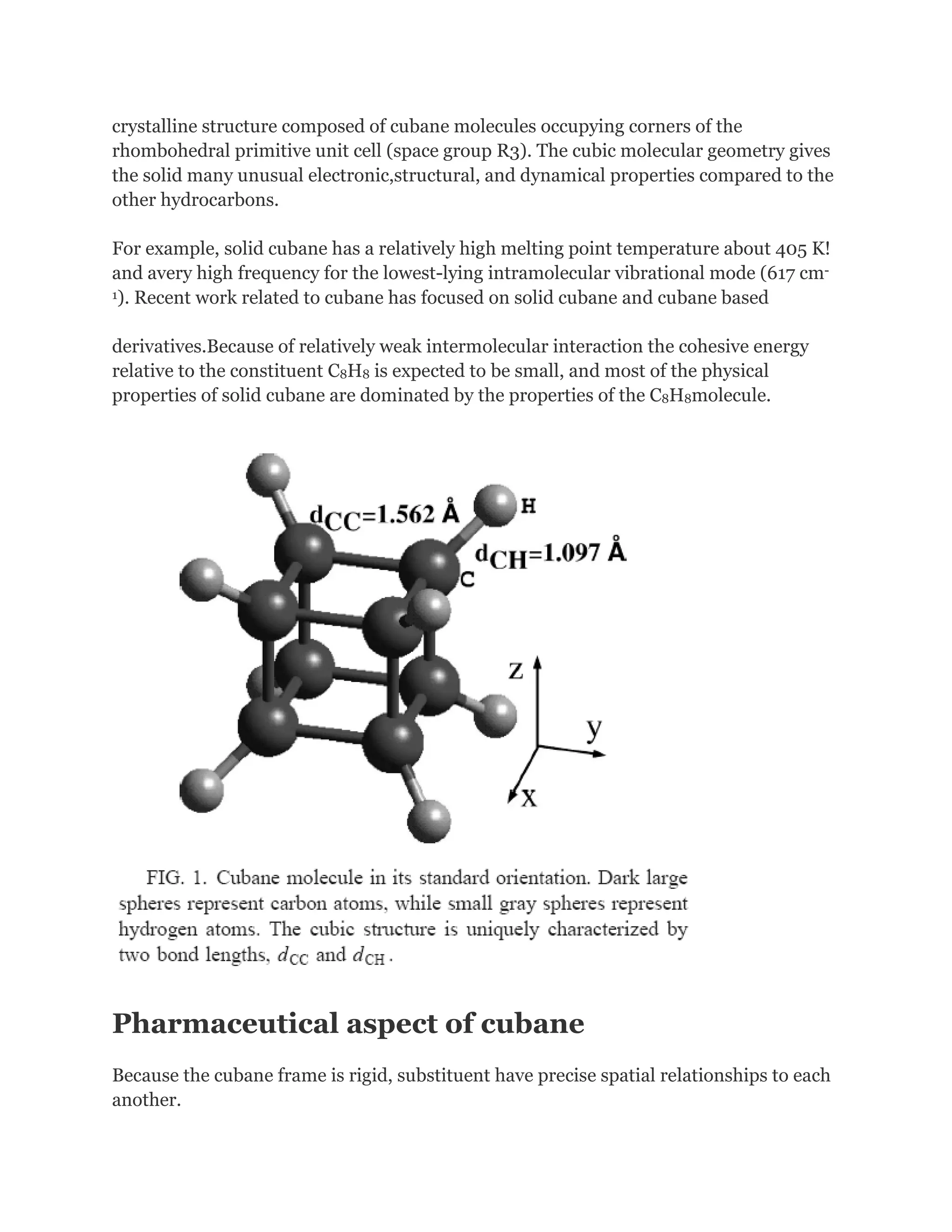 crystalline structure composed of cubane molecules occupying corners of the
rhombohedral primitive unit cell (space group R3). The cubic molecular geometry gives
the solid many unusual electronic,structural, and dynamical properties compared to the
other hydrocarbons.
For example, solid cubane has a relatively high melting point temperature about 405 K!
and avery high frequency for the lowest-lying intramolecular vibrational mode (617 cm1). Recent work related to cubane has focused on solid cubane and cubane based
derivatives.Because of relatively weak intermolecular interaction the cohesive energy
relative to the constituent C8H8 is expected to be small, and most of the physical
properties of solid cubane are dominated by the properties of the C8H8molecule.

Pharmaceutical aspect of cubane
Because the cubane frame is rigid, substituent have precise spatial relationships to each
another.

 