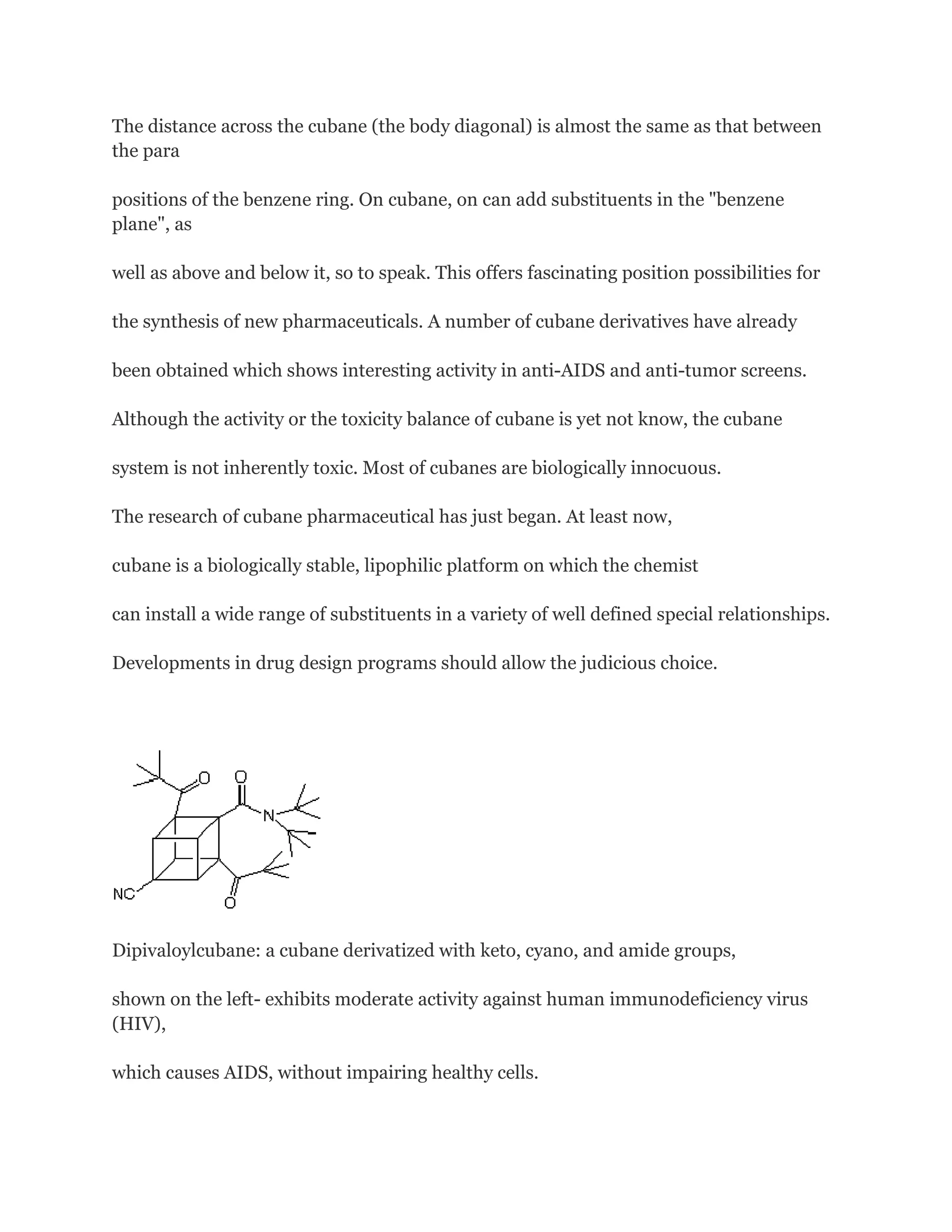The distance across the cubane (the body diagonal) is almost the same as that between
the para
positions of the benzene ring. On cubane, on can add substituents in the "benzene
plane", as
well as above and below it, so to speak. This offers fascinating position possibilities for
the synthesis of new pharmaceuticals. A number of cubane derivatives have already
been obtained which shows interesting activity in anti-AIDS and anti-tumor screens.
Although the activity or the toxicity balance of cubane is yet not know, the cubane
system is not inherently toxic. Most of cubanes are biologically innocuous.
The research of cubane pharmaceutical has just began. At least now,
cubane is a biologically stable, lipophilic platform on which the chemist
can install a wide range of substituents in a variety of well defined special relationships.
Developments in drug design programs should allow the judicious choice.

Dipivaloylcubane: a cubane derivatized with keto, cyano, and amide groups,
shown on the left- exhibits moderate activity against human immunodeficiency virus
(HIV),
which causes AIDS, without impairing healthy cells.

 