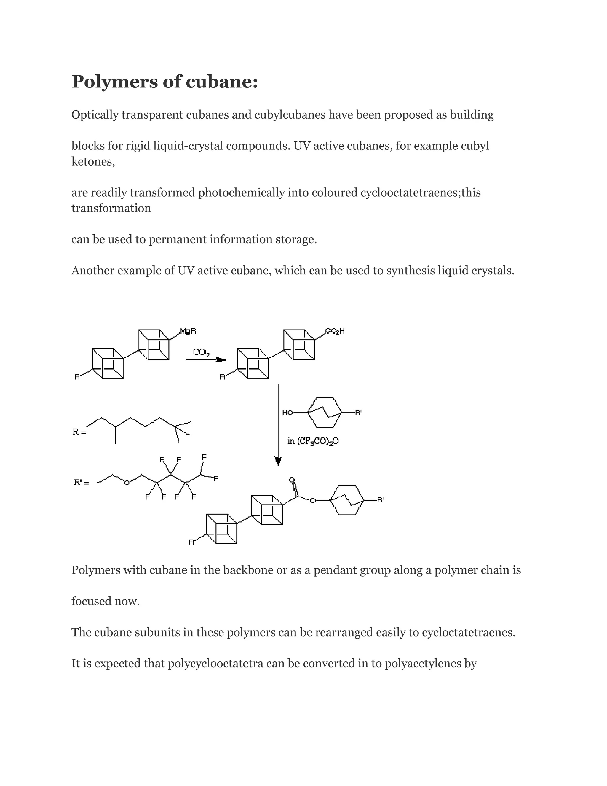 Polymers of cubane:
Optically transparent cubanes and cubylcubanes have been proposed as building
blocks for rigid liquid-crystal compounds. UV active cubanes, for example cubyl
ketones,
are readily transformed photochemically into coloured cyclooctatetraenes;this
transformation
can be used to permanent information storage.
Another example of UV active cubane, which can be used to synthesis liquid crystals.

Polymers with cubane in the backbone or as a pendant group along a polymer chain is
focused now.
The cubane subunits in these polymers can be rearranged easily to cycloctatetraenes.
It is expected that polycyclooctatetra can be converted in to polyacetylenes by

 