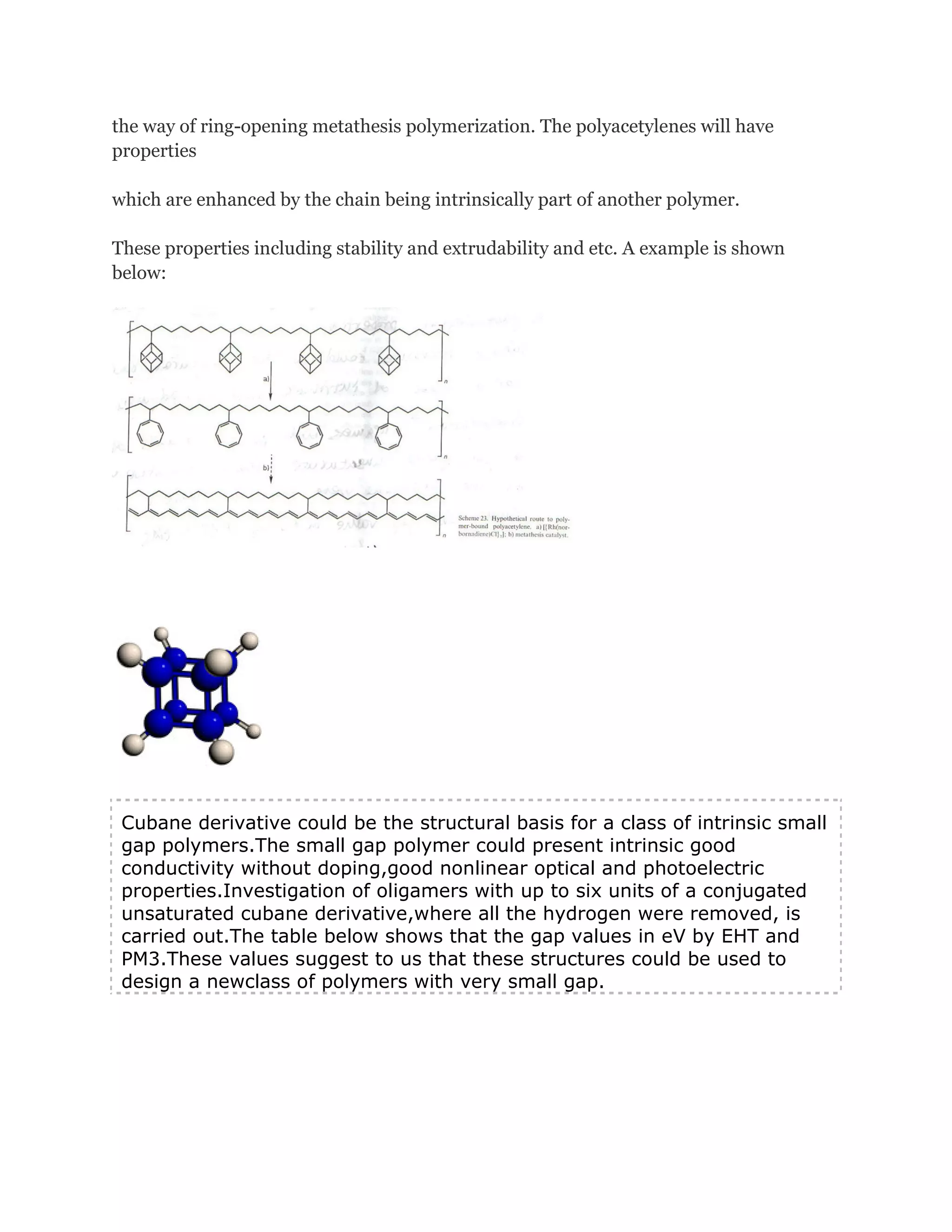 the way of ring-opening metathesis polymerization. The polyacetylenes will have
properties
which are enhanced by the chain being intrinsically part of another polymer.
These properties including stability and extrudability and etc. A example is shown
below:

Cubane derivative could be the structural basis for a class of intrinsic small
gap polymers.The small gap polymer could present intrinsic good
conductivity without doping,good nonlinear optical and photoelectric
properties.Investigation of oligamers with up to six units of a conjugated
unsaturated cubane derivative,where all the hydrogen were removed, is
carried out.The table below shows that the gap values in eV by EHT and
PM3.These values suggest to us that these structures could be used to
design a newclass of polymers with very small gap.

 