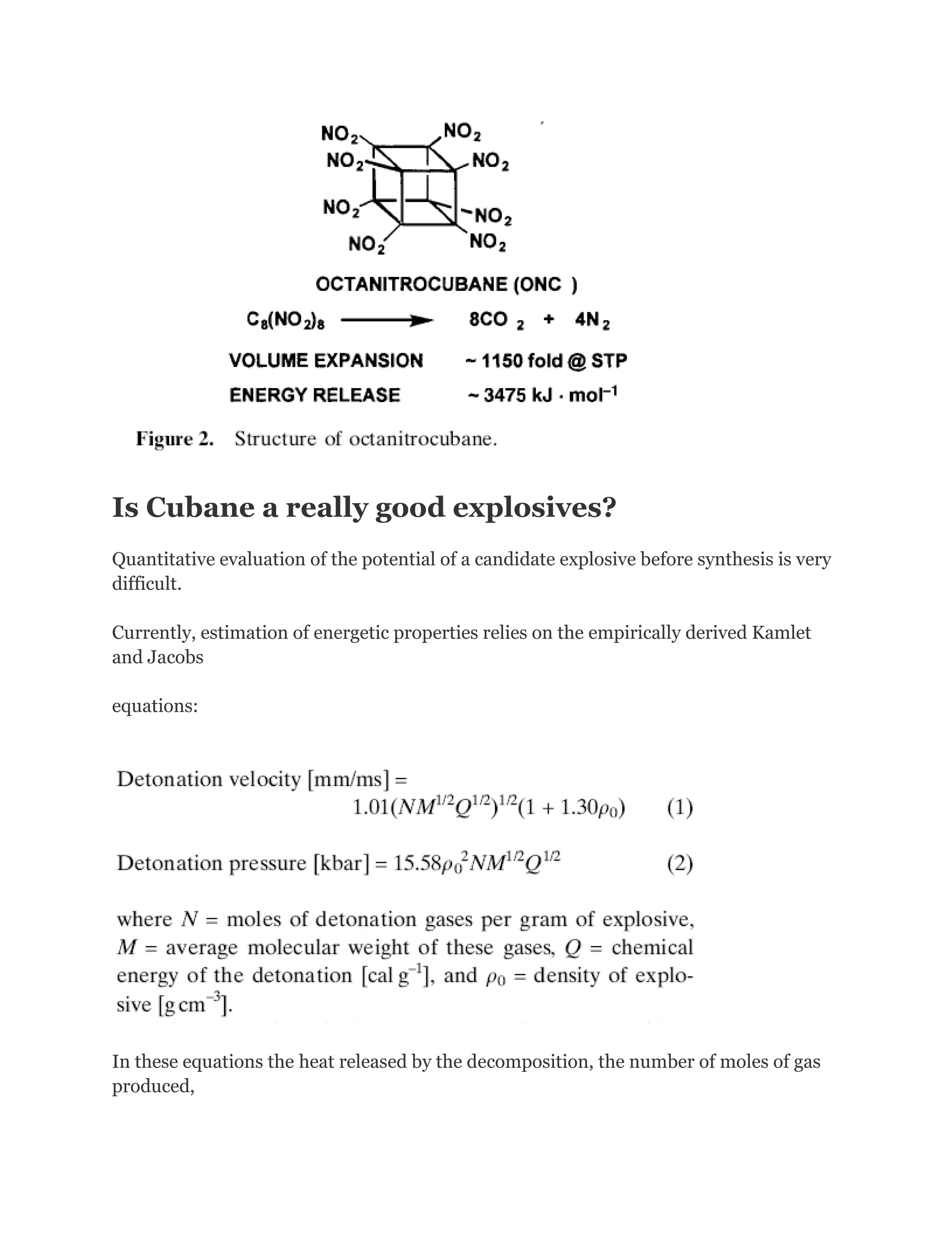 Is Cubane a really good explosives?
Quantitative evaluation of the potential of a candidate explosive before synthesis is very
difficult.
Currently, estimation of energetic properties relies on the empirically derived Kamlet
and Jacobs
equations:

In these equations the heat released by the decomposition, the number of moles of gas
produced,

 