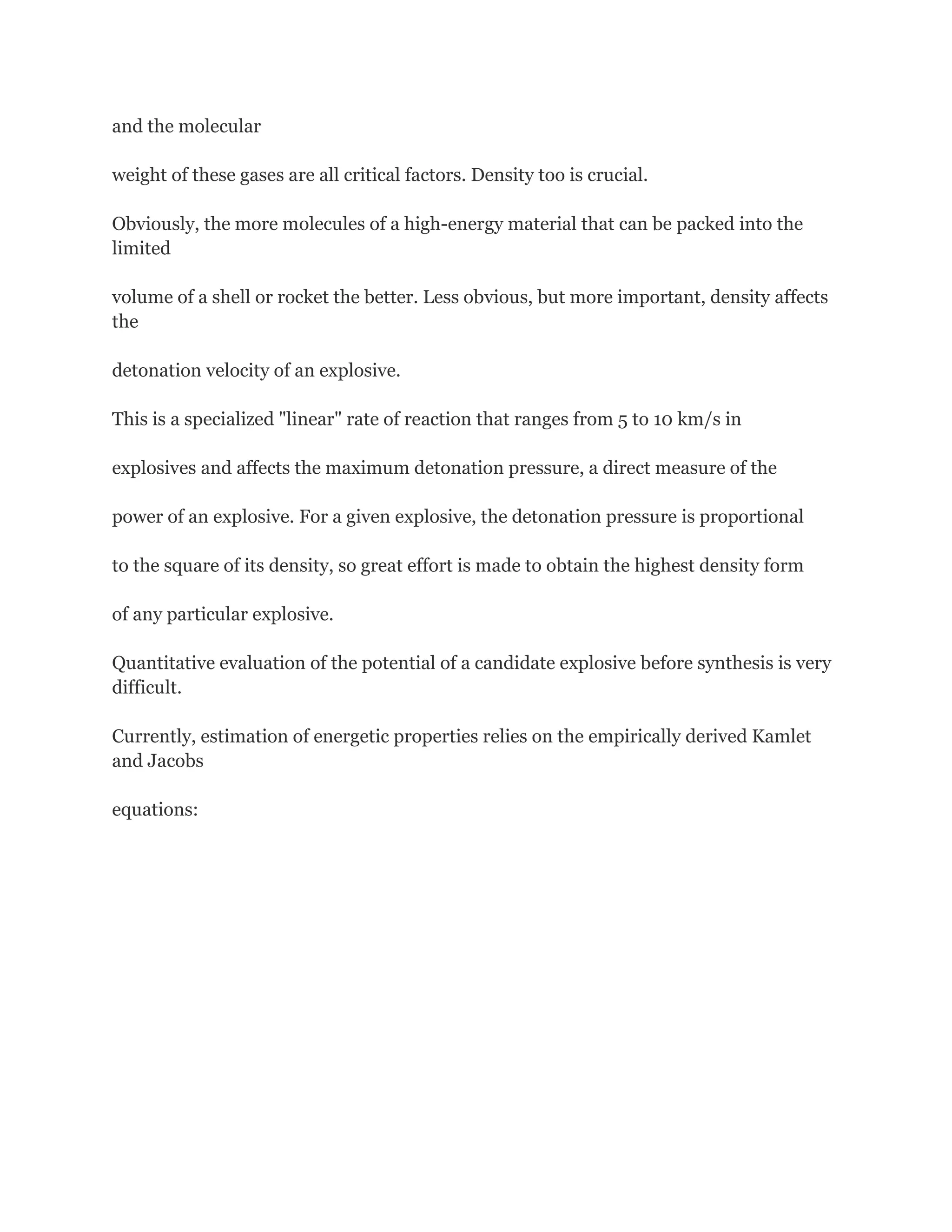 and the molecular
weight of these gases are all critical factors. Density too is crucial.
Obviously, the more molecules of a high-energy material that can be packed into the
limited
volume of a shell or rocket the better. Less obvious, but more important, density affects
the
detonation velocity of an explosive.
This is a specialized "linear" rate of reaction that ranges from 5 to 10 km/s in
explosives and affects the maximum detonation pressure, a direct measure of the
power of an explosive. For a given explosive, the detonation pressure is proportional
to the square of its density, so great effort is made to obtain the highest density form
of any particular explosive.
Quantitative evaluation of the potential of a candidate explosive before synthesis is very
difficult.
Currently, estimation of energetic properties relies on the empirically derived Kamlet
and Jacobs
equations:

 
