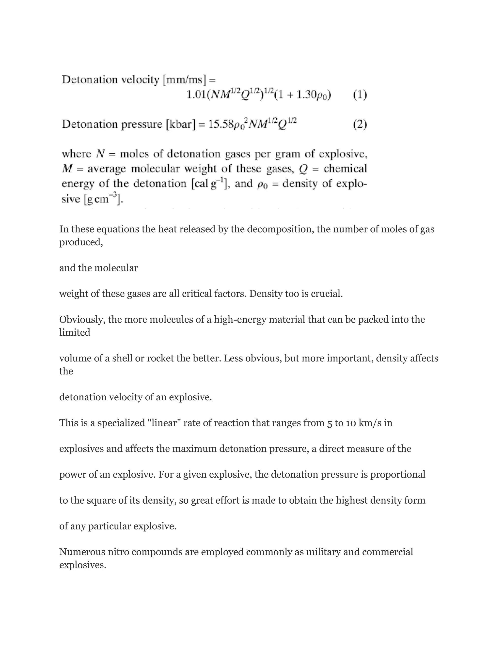 In these equations the heat released by the decomposition, the number of moles of gas
produced,
and the molecular
weight of these gases are all critical factors. Density too is crucial.
Obviously, the more molecules of a high-energy material that can be packed into the
limited
volume of a shell or rocket the better. Less obvious, but more important, density affects
the
detonation velocity of an explosive.
This is a specialized "linear" rate of reaction that ranges from 5 to 10 km/s in
explosives and affects the maximum detonation pressure, a direct measure of the
power of an explosive. For a given explosive, the detonation pressure is proportional
to the square of its density, so great effort is made to obtain the highest density form
of any particular explosive.
Numerous nitro compounds are employed commonly as military and commercial
explosives.

 