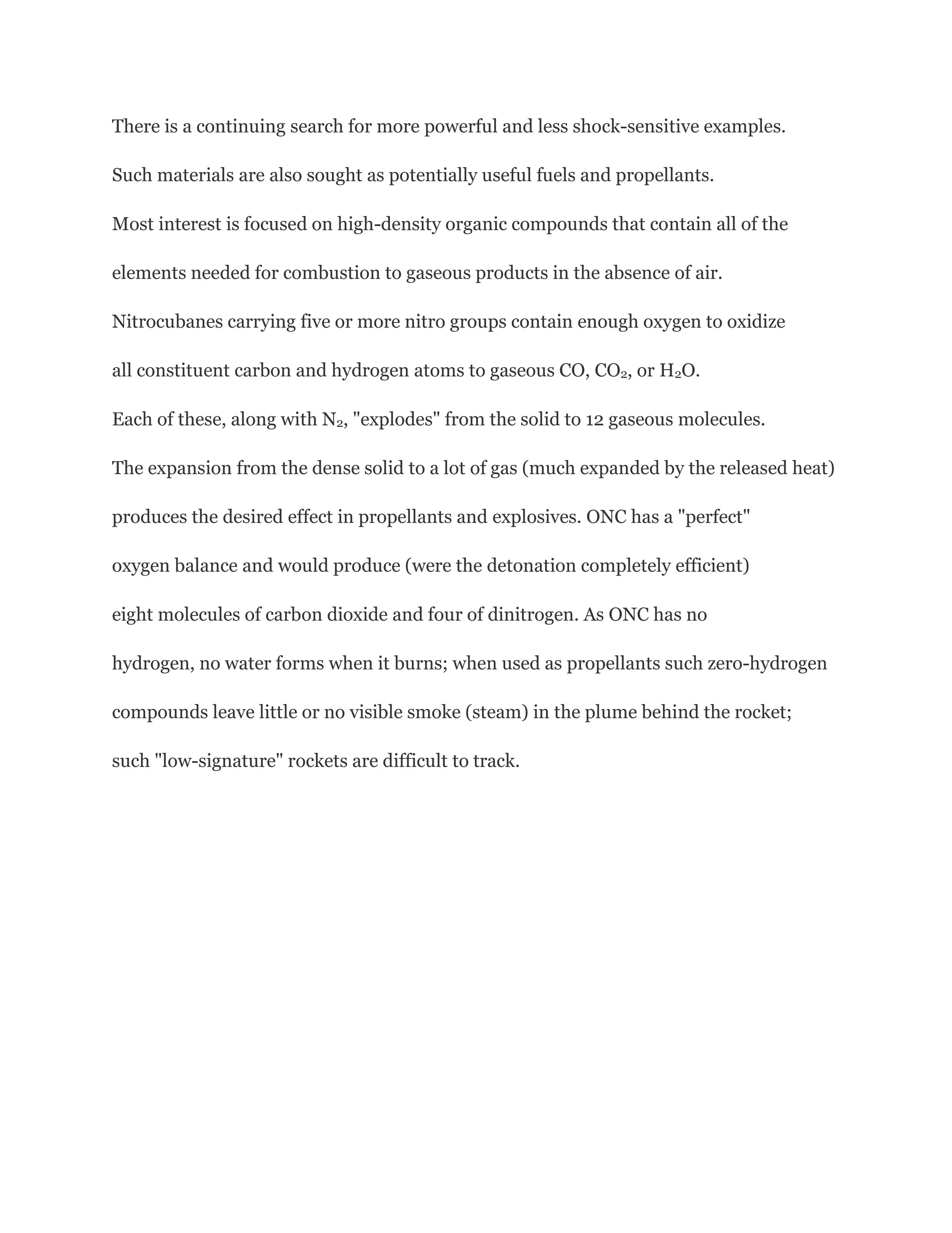 There is a continuing search for more powerful and less shock-sensitive examples.
Such materials are also sought as potentially useful fuels and propellants.
Most interest is focused on high-density organic compounds that contain all of the
elements needed for combustion to gaseous products in the absence of air.
Nitrocubanes carrying five or more nitro groups contain enough oxygen to oxidize
all constituent carbon and hydrogen atoms to gaseous CO, CO2, or H2O.
Each of these, along with N2, "explodes" from the solid to 12 gaseous molecules.
The expansion from the dense solid to a lot of gas (much expanded by the released heat)
produces the desired effect in propellants and explosives. ONC has a "perfect"
oxygen balance and would produce (were the detonation completely efficient)
eight molecules of carbon dioxide and four of dinitrogen. As ONC has no
hydrogen, no water forms when it burns; when used as propellants such zero-hydrogen
compounds leave little or no visible smoke (steam) in the plume behind the rocket;
such "low-signature" rockets are difficult to track.

 