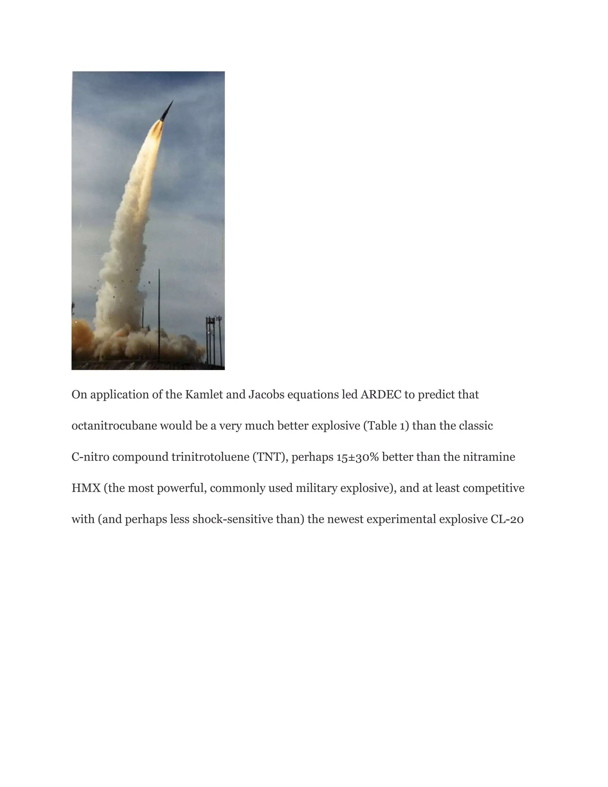 On application of the Kamlet and Jacobs equations led ARDEC to predict that
octanitrocubane would be a very much better explosive (Table 1) than the classic
C-nitro compound trinitrotoluene (TNT), perhaps 15±30% better than the nitramine
HMX (the most powerful, commonly used military explosive), and at least competitive
with (and perhaps less shock-sensitive than) the newest experimental explosive CL-20

 