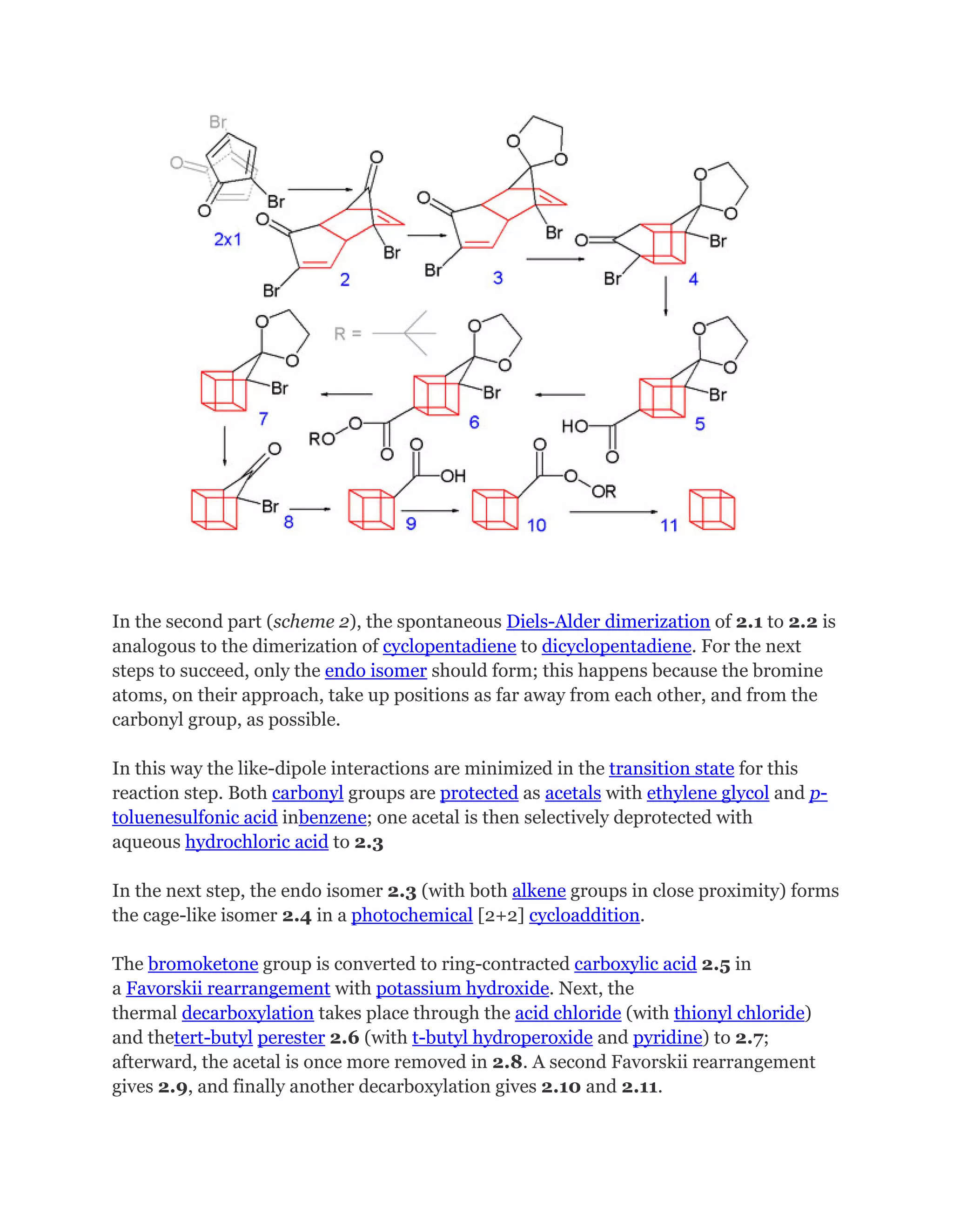 In the second part (scheme 2), the spontaneous Diels-Alder dimerization of 2.1 to 2.2 is
analogous to the dimerization of cyclopentadiene to dicyclopentadiene. For the next
steps to succeed, only the endo isomer should form; this happens because the bromine
atoms, on their approach, take up positions as far away from each other, and from the
carbonyl group, as possible.
In this way the like-dipole interactions are minimized in the transition state for this
reaction step. Both carbonyl groups are protected as acetals with ethylene glycol and ptoluenesulfonic acid inbenzene; one acetal is then selectively deprotected with
aqueous hydrochloric acid to 2.3
In the next step, the endo isomer 2.3 (with both alkene groups in close proximity) forms
the cage-like isomer 2.4 in a photochemical [2+2] cycloaddition.
The bromoketone group is converted to ring-contracted carboxylic acid 2.5 in
a Favorskii rearrangement with potassium hydroxide. Next, the
thermal decarboxylation takes place through the acid chloride (with thionyl chloride)
and thetert-butyl perester 2.6 (with t-butyl hydroperoxide and pyridine) to 2.7;
afterward, the acetal is once more removed in 2.8. A second Favorskii rearrangement
gives 2.9, and finally another decarboxylation gives 2.10 and 2.11.

 