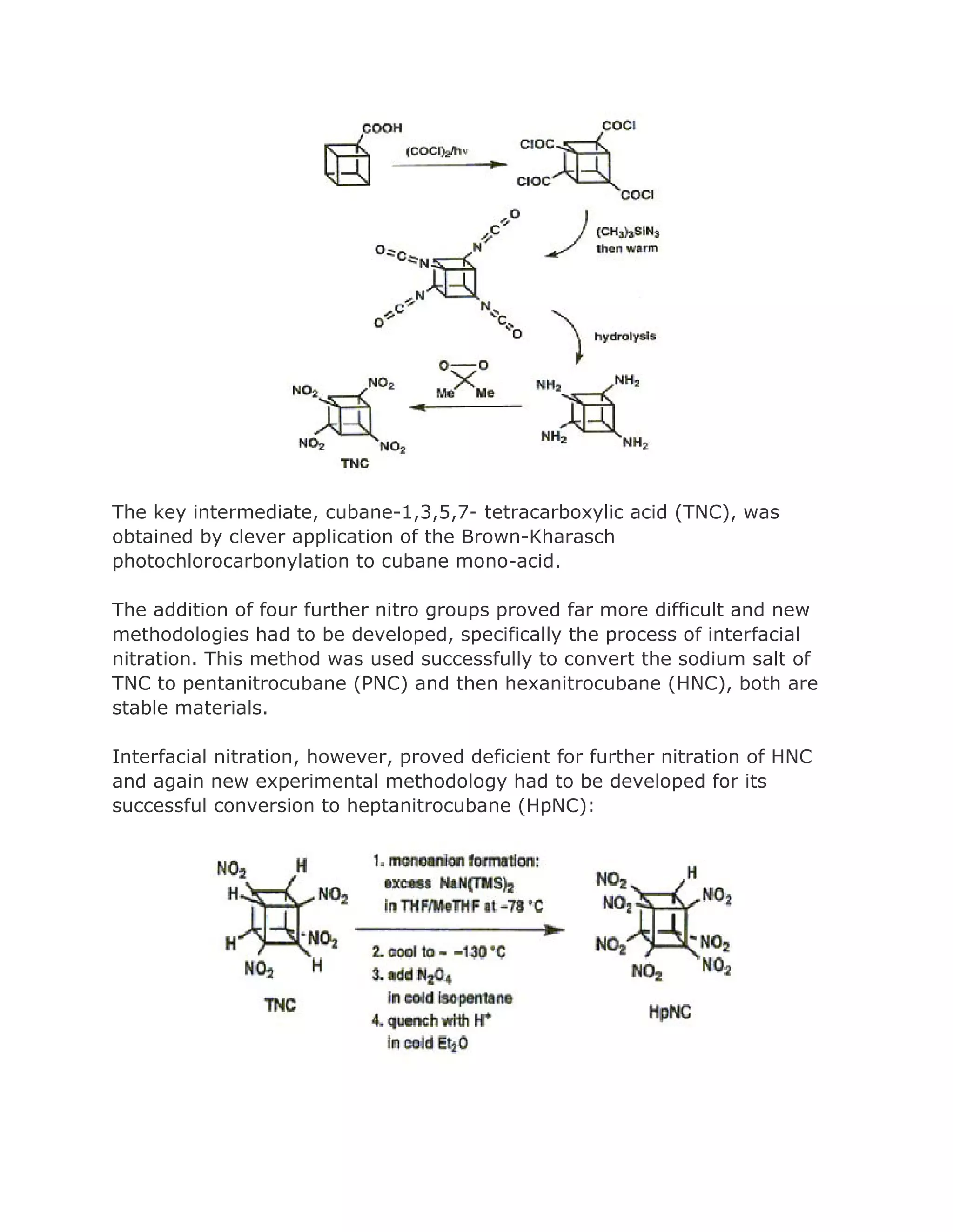 The key intermediate, cubane-1,3,5,7- tetracarboxylic acid (TNC), was
obtained by clever application of the Brown-Kharasch
photochlorocarbonylation to cubane mono-acid.
The addition of four further nitro groups proved far more difficult and new
methodologies had to be developed, specifically the process of interfacial
nitration. This method was used successfully to convert the sodium salt of
TNC to pentanitrocubane (PNC) and then hexanitrocubane (HNC), both are
stable materials.
Interfacial nitration, however, proved deficient for further nitration of HNC
and again new experimental methodology had to be developed for its
successful conversion to heptanitrocubane (HpNC):

 