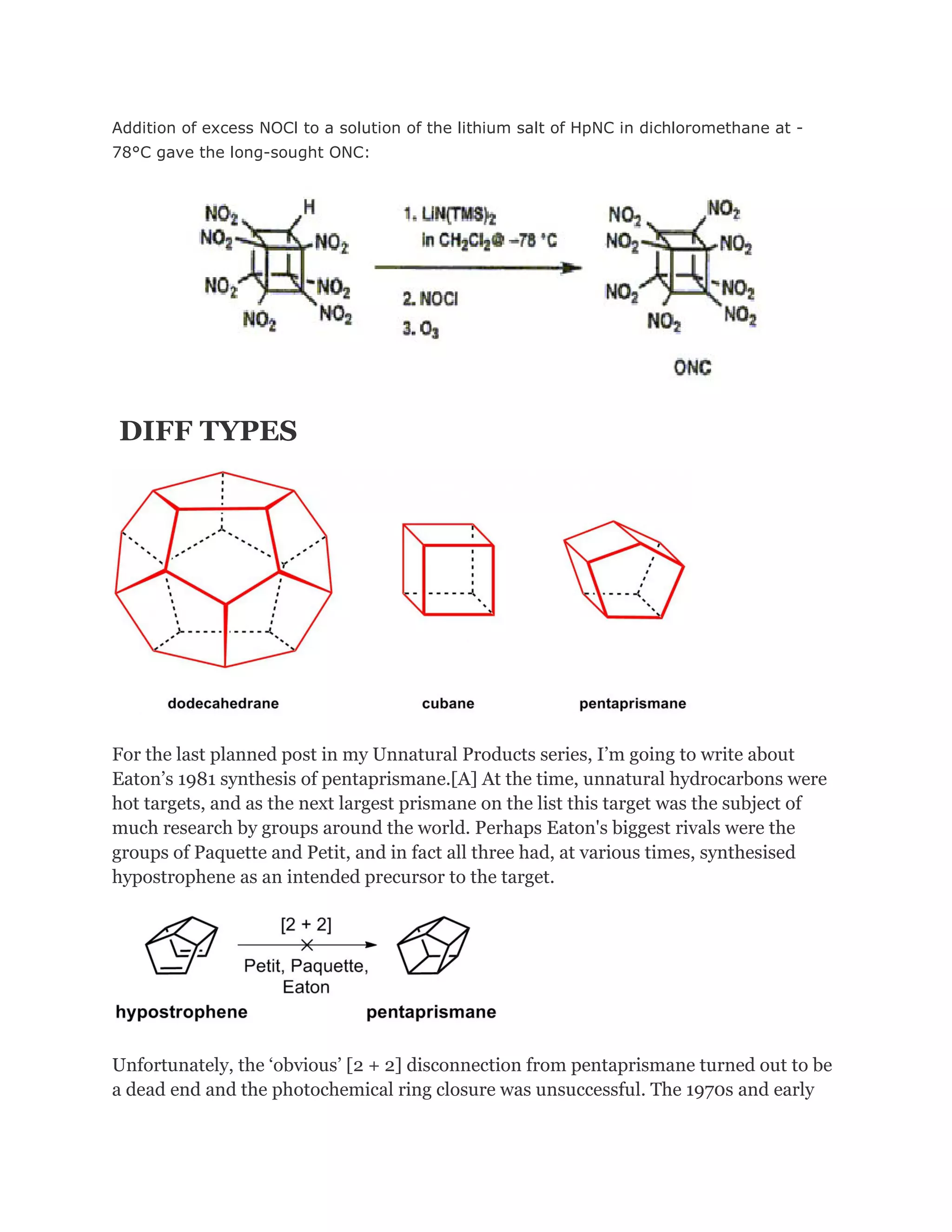 Addition of excess NOCl to a solution of the lithium salt of HpNC in dichloromethane at 78°C gave the long-sought ONC:

DIFF TYPES

For the last planned post in my Unnatural Products series, I’m going to write about
Eaton’s 1981 synthesis of pentaprismane.[A] At the time, unnatural hydrocarbons were
hot targets, and as the next largest prismane on the list this target was the subject of
much research by groups around the world. Perhaps Eaton's biggest rivals were the
groups of Paquette and Petit, and in fact all three had, at various times, synthesised
hypostrophene as an intended precursor to the target.

Unfortunately, the ‘obvious’ [2 + 2] disconnection from pentaprismane turned out to be
a dead end and the photochemical ring closure was unsuccessful. The 1970s and early

 