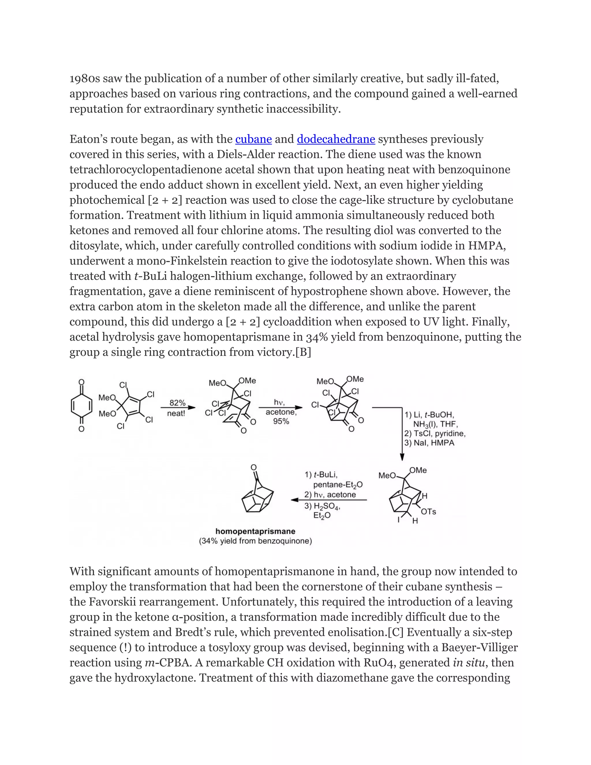 1980s saw the publication of a number of other similarly creative, but sadly ill-fated,
approaches based on various ring contractions, and the compound gained a well-earned
reputation for extraordinary synthetic inaccessibility.
Eaton’s route began, as with the cubane and dodecahedrane syntheses previously
covered in this series, with a Diels-Alder reaction. The diene used was the known
tetrachlorocyclopentadienone acetal shown that upon heating neat with benzoquinone
produced the endo adduct shown in excellent yield. Next, an even higher yielding
photochemical [2 + 2] reaction was used to close the cage-like structure by cyclobutane
formation. Treatment with lithium in liquid ammonia simultaneously reduced both
ketones and removed all four chlorine atoms. The resulting diol was converted to the
ditosylate, which, under carefully controlled conditions with sodium iodide in HMPA,
underwent a mono-Finkelstein reaction to give the iodotosylate shown. When this was
treated with t-BuLi halogen-lithium exchange, followed by an extraordinary
fragmentation, gave a diene reminiscent of hypostrophene shown above. However, the
extra carbon atom in the skeleton made all the difference, and unlike the parent
compound, this did undergo a [2 + 2] cycloaddition when exposed to UV light. Finally,
acetal hydrolysis gave homopentaprismane in 34% yield from benzoquinone, putting the
group a single ring contraction from victory.[B]

With significant amounts of homopentaprismanone in hand, the group now intended to
employ the transformation that had been the cornerstone of their cubane synthesis –
the Favorskii rearrangement. Unfortunately, this required the introduction of a leaving
group in the ketone α-position, a transformation made incredibly difficult due to the
strained system and Bredt’s rule, which prevented enolisation.[C] Eventually a six-step
sequence (!) to introduce a tosyloxy group was devised, beginning with a Baeyer-Villiger
reaction using m-CPBA. A remarkable CH oxidation with RuO4, generated in situ, then
gave the hydroxylactone. Treatment of this with diazomethane gave the corresponding

 