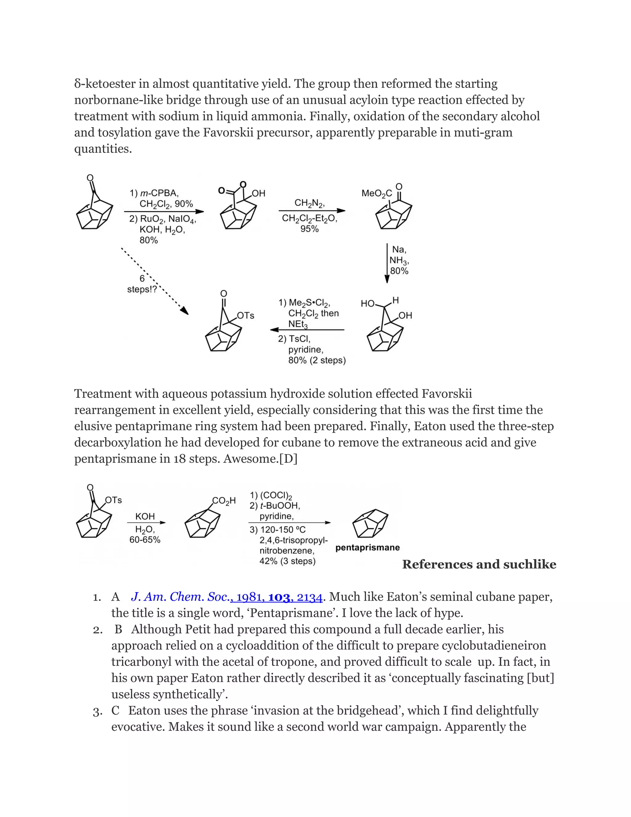 δ-ketoester in almost quantitative yield. The group then reformed the starting
norbornane-like bridge through use of an unusual acyloin type reaction effected by
treatment with sodium in liquid ammonia. Finally, oxidation of the secondary alcohol
and tosylation gave the Favorskii precursor, apparently preparable in muti-gram
quantities.

Treatment with aqueous potassium hydroxide solution effected Favorskii
rearrangement in excellent yield, especially considering that this was the first time the
elusive pentaprimane ring system had been prepared. Finally, Eaton used the three-step
decarboxylation he had developed for cubane to remove the extraneous acid and give
pentaprismane in 18 steps. Awesome.[D]

References and suchlike
1. A J. Am. Chem. Soc., 1981, 103, 2134. Much like Eaton’s seminal cubane paper,
the title is a single word, ‘Pentaprismane’. I love the lack of hype.
2. B Although Petit had prepared this compound a full decade earlier, his
approach relied on a cycloaddition of the difficult to prepare cyclobutadieneiron
tricarbonyl with the acetal of tropone, and proved difficult to scale up. In fact, in
his own paper Eaton rather directly described it as ‘conceptually fascinating [but]
useless synthetically’.
3. C Eaton uses the phrase ‘invasion at the bridgehead’, which I find delightfully
evocative. Makes it sound like a second world war campaign. Apparently the

 