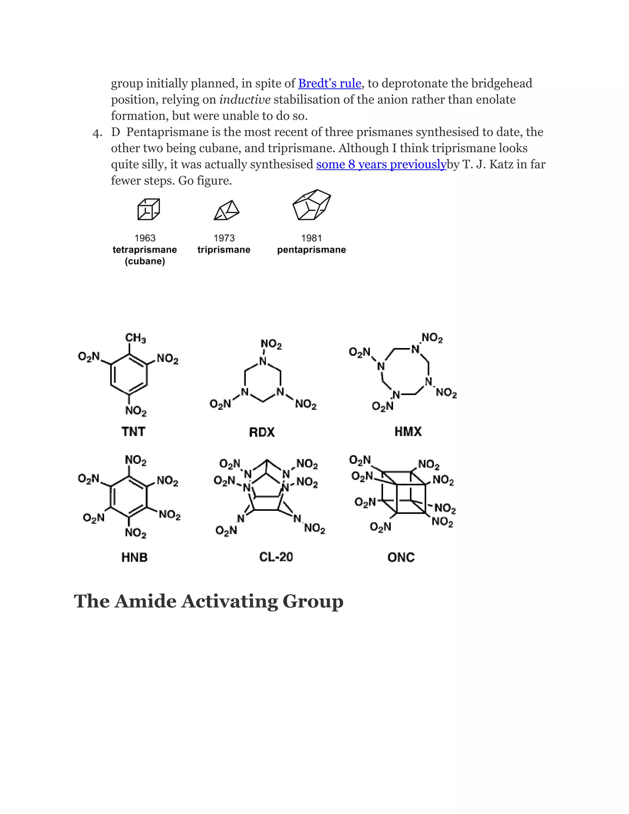 group initially planned, in spite of Bredt’s rule, to deprotonate the bridgehead
position, relying on inductive stabilisation of the anion rather than enolate
formation, but were unable to do so.
4. D Pentaprismane is the most recent of three prismanes synthesised to date, the
other two being cubane, and triprismane. Although I think triprismane looks
quite silly, it was actually synthesised some 8 years previouslyby T. J. Katz in far
fewer steps. Go figure.

The Amide Activating Group

 