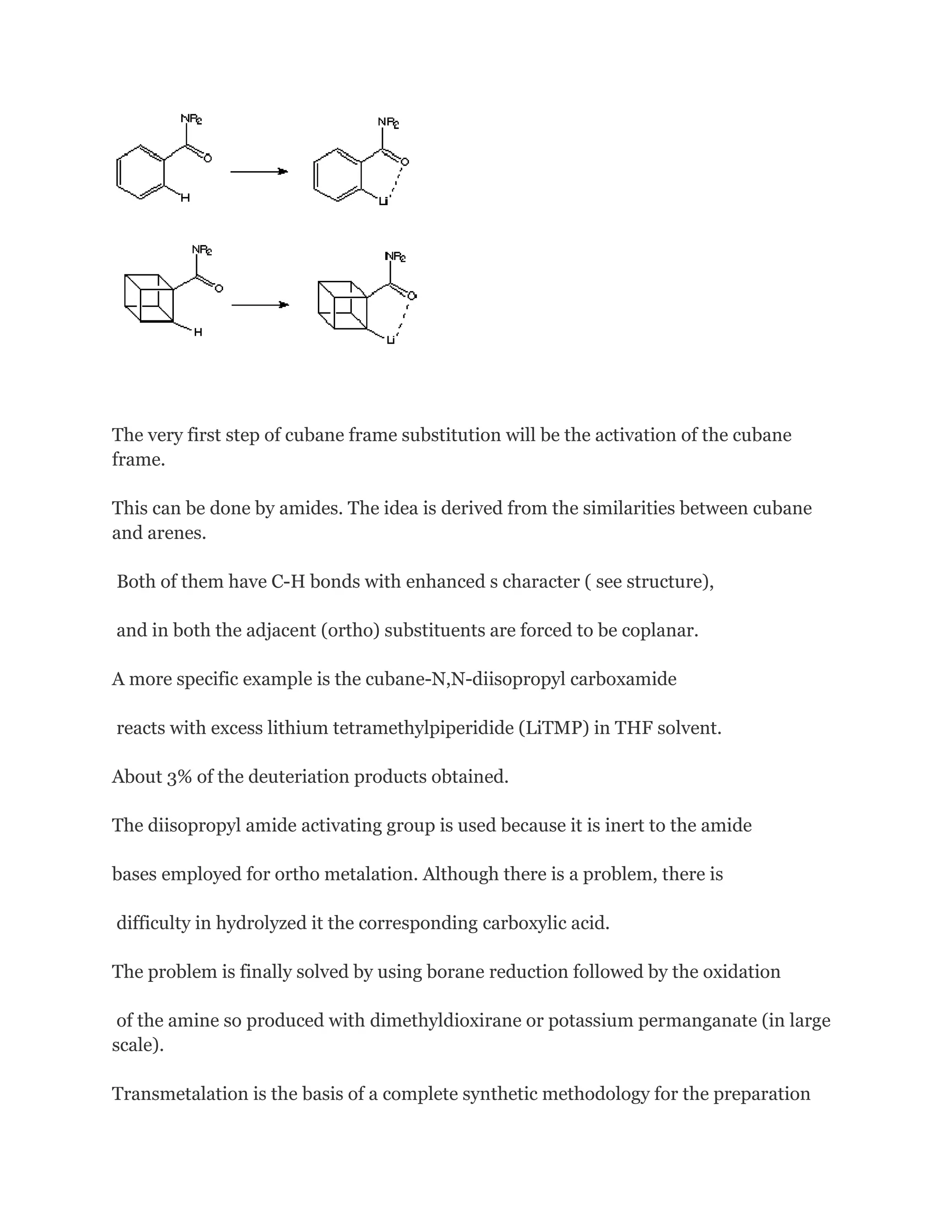 The very first step of cubane frame substitution will be the activation of the cubane
frame.
This can be done by amides. The idea is derived from the similarities between cubane
and arenes.
Both of them have C-H bonds with enhanced s character ( see structure),
and in both the adjacent (ortho) substituents are forced to be coplanar.
A more specific example is the cubane-N,N-diisopropyl carboxamide
reacts with excess lithium tetramethylpiperidide (LiTMP) in THF solvent.
About 3% of the deuteriation products obtained.
The diisopropyl amide activating group is used because it is inert to the amide
bases employed for ortho metalation. Although there is a problem, there is
difficulty in hydrolyzed it the corresponding carboxylic acid.
The problem is finally solved by using borane reduction followed by the oxidation
of the amine so produced with dimethyldioxirane or potassium permanganate (in large
scale).
Transmetalation is the basis of a complete synthetic methodology for the preparation

 