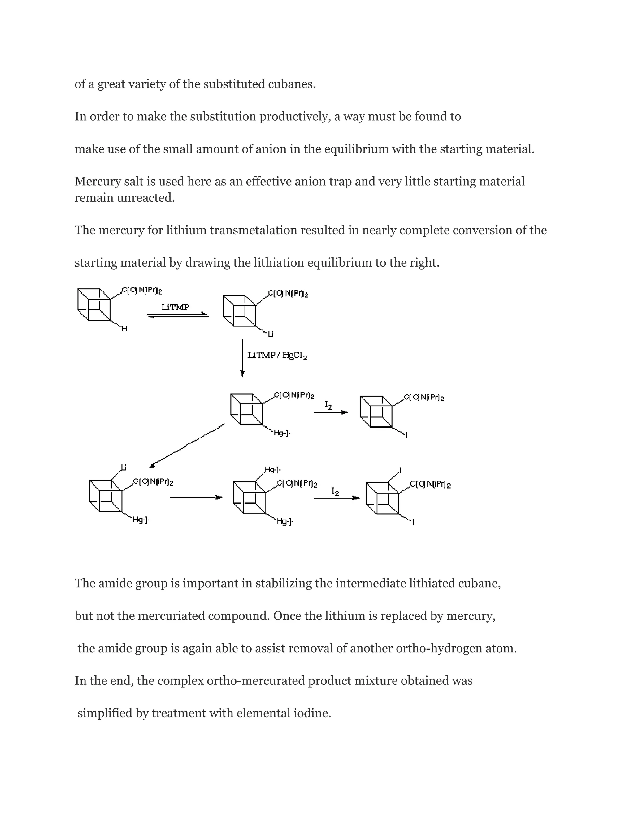 of a great variety of the substituted cubanes.
In order to make the substitution productively, a way must be found to
make use of the small amount of anion in the equilibrium with the starting material.
Mercury salt is used here as an effective anion trap and very little starting material
remain unreacted.
The mercury for lithium transmetalation resulted in nearly complete conversion of the
starting material by drawing the lithiation equilibrium to the right.

The amide group is important in stabilizing the intermediate lithiated cubane,
but not the mercuriated compound. Once the lithium is replaced by mercury,
the amide group is again able to assist removal of another ortho-hydrogen atom.
In the end, the complex ortho-mercurated product mixture obtained was
simplified by treatment with elemental iodine.

 