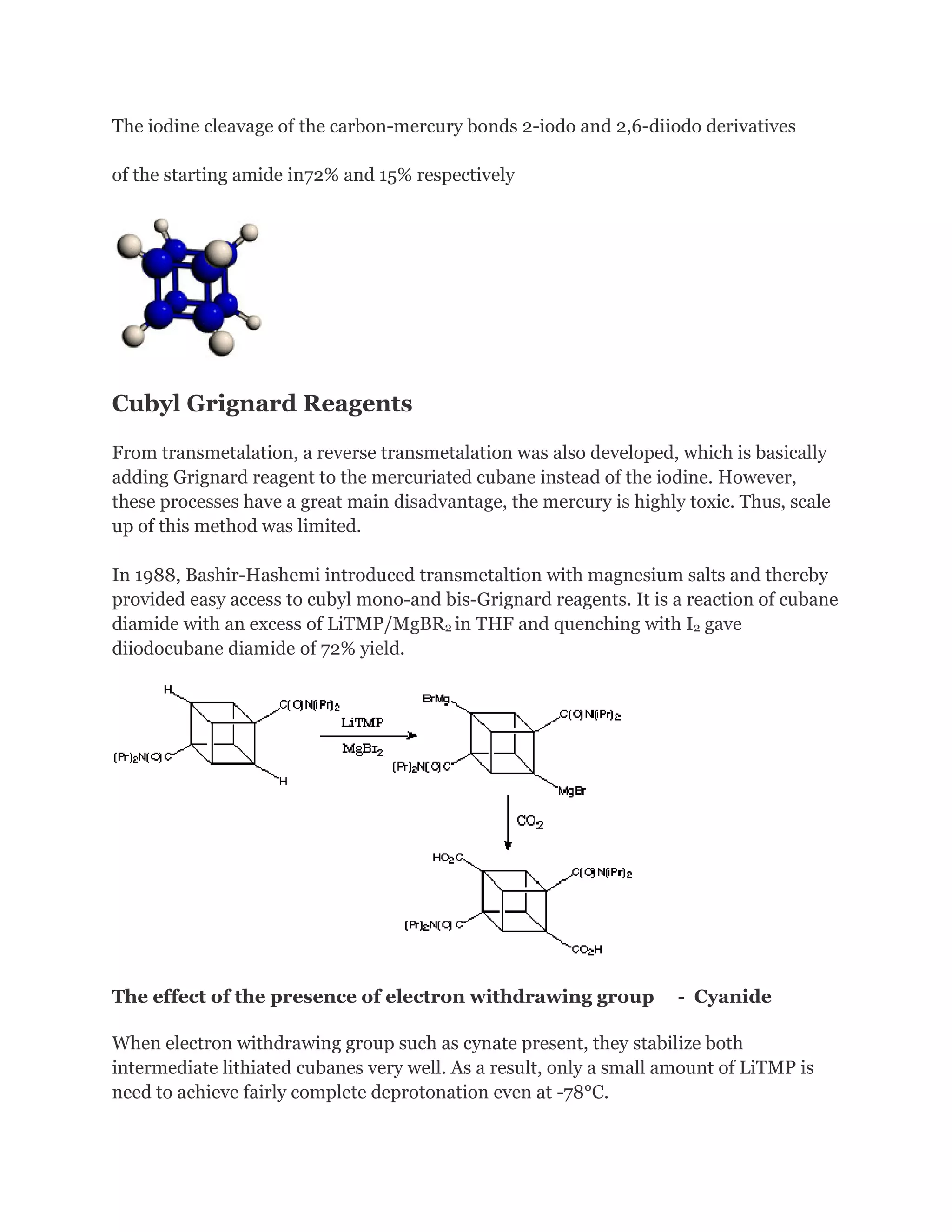 The iodine cleavage of the carbon-mercury bonds 2-iodo and 2,6-diiodo derivatives
of the starting amide in72% and 15% respectively

Cubyl Grignard Reagents
From transmetalation, a reverse transmetalation was also developed, which is basically
adding Grignard reagent to the mercuriated cubane instead of the iodine. However,
these processes have a great main disadvantage, the mercury is highly toxic. Thus, scale
up of this method was limited.
In 1988, Bashir-Hashemi introduced transmetaltion with magnesium salts and thereby
provided easy access to cubyl mono-and bis-Grignard reagents. It is a reaction of cubane
diamide with an excess of LiTMP/MgBR2 in THF and quenching with I2 gave
diiodocubane diamide of 72% yield.

The effect of the presence of electron withdrawing group

- Cyanide

When electron withdrawing group such as cynate present, they stabilize both
intermediate lithiated cubanes very well. As a result, only a small amount of LiTMP is
need to achieve fairly complete deprotonation even at -78°C.

 