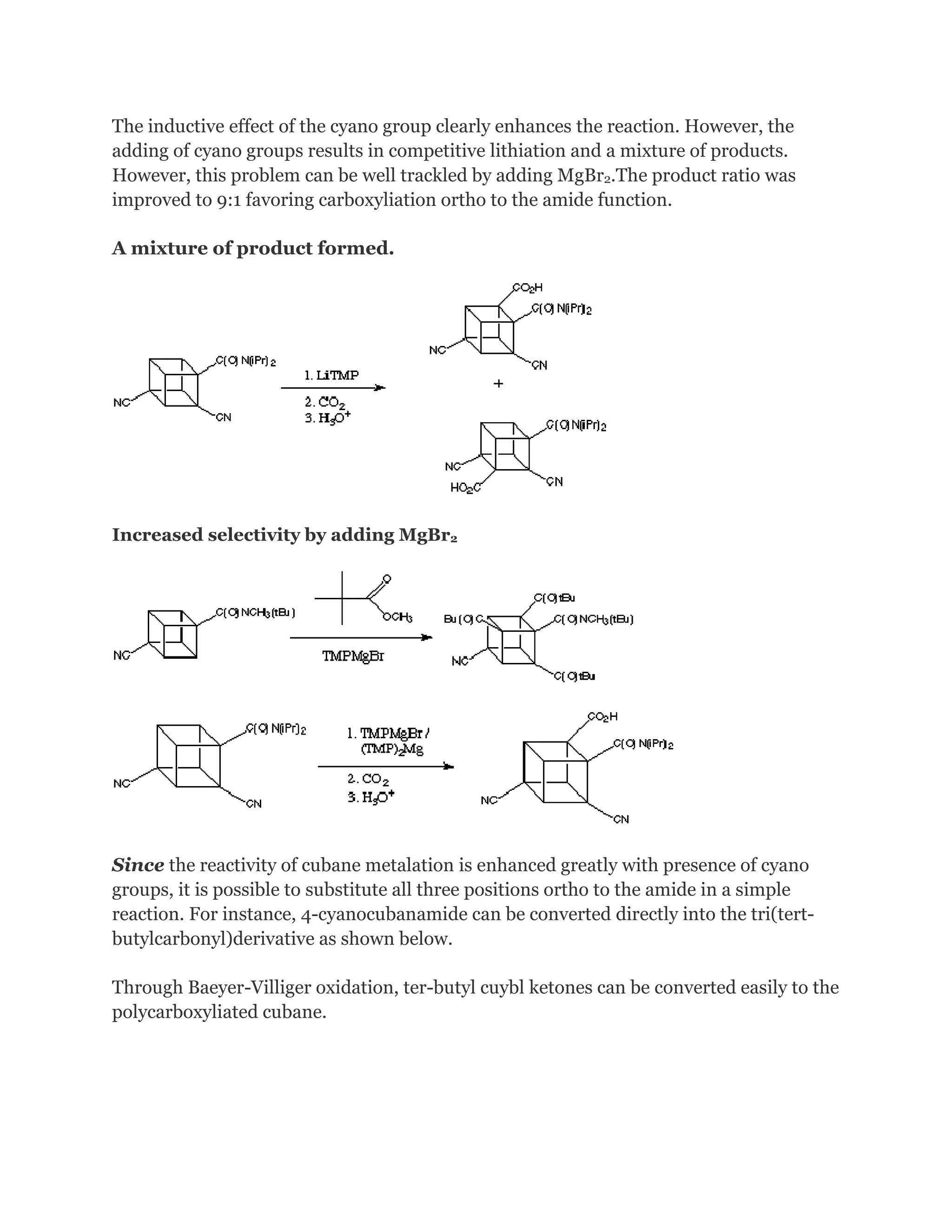 The inductive effect of the cyano group clearly enhances the reaction. However, the
adding of cyano groups results in competitive lithiation and a mixture of products.
However, this problem can be well trackled by adding MgBr2.The product ratio was
improved to 9:1 favoring carboxyliation ortho to the amide function.
A mixture of product formed.

Increased selectivity by adding MgBr2

Since the reactivity of cubane metalation is enhanced greatly with presence of cyano
groups, it is possible to substitute all three positions ortho to the amide in a simple
reaction. For instance, 4-cyanocubanamide can be converted directly into the tri(tertbutylcarbonyl)derivative as shown below.
Through Baeyer-Villiger oxidation, ter-butyl cuybl ketones can be converted easily to the
polycarboxyliated cubane.

 