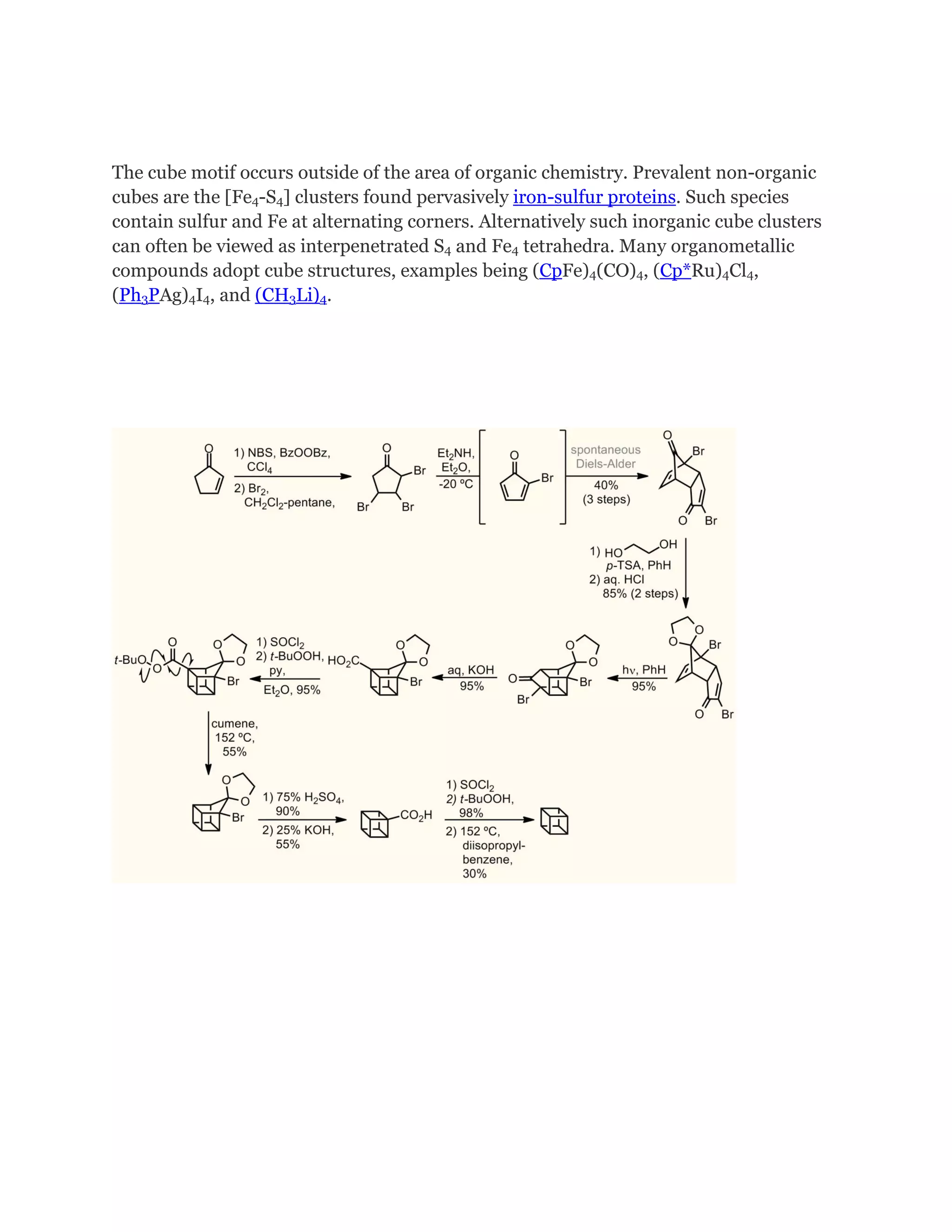 The cube motif occurs outside of the area of organic chemistry. Prevalent non-organic
cubes are the [Fe4-S4] clusters found pervasively iron-sulfur proteins. Such species
contain sulfur and Fe at alternating corners. Alternatively such inorganic cube clusters
can often be viewed as interpenetrated S4 and Fe4 tetrahedra. Many organometallic
compounds adopt cube structures, examples being (CpFe)4(CO)4, (Cp*Ru)4Cl4,
(Ph3PAg)4I4, and (CH3Li)4.

 