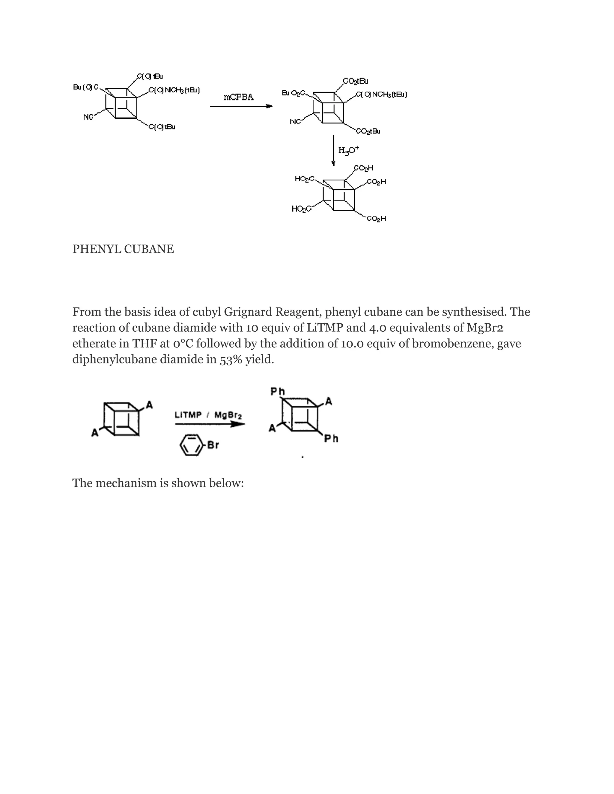PHENYL CUBANE

From the basis idea of cubyl Grignard Reagent, phenyl cubane can be synthesised. The
reaction of cubane diamide with 10 equiv of LiTMP and 4.0 equivalents of MgBr2
etherate in THF at 0°C followed by the addition of 10.0 equiv of bromobenzene, gave
diphenylcubane diamide in 53% yield.

The mechanism is shown below:

 