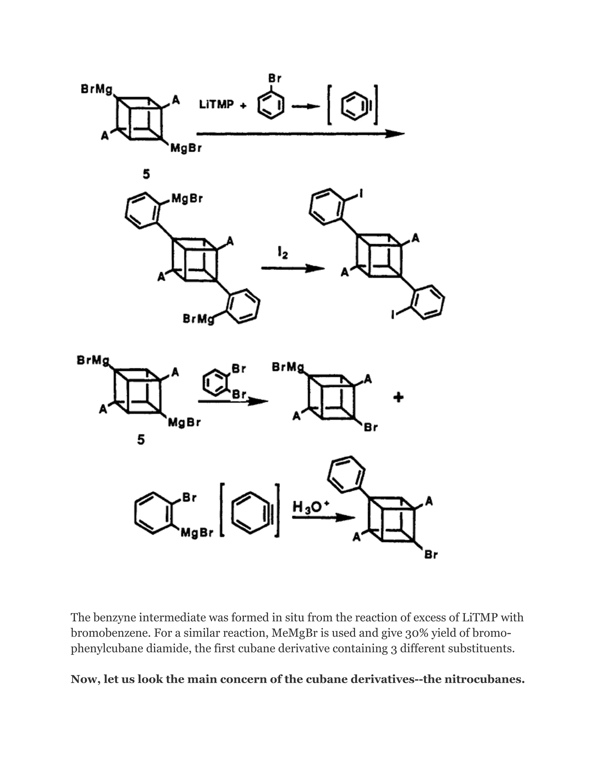 The benzyne intermediate was formed in situ from the reaction of excess of LiTMP with
bromobenzene. For a similar reaction, MeMgBr is used and give 30% yield of bromophenylcubane diamide, the first cubane derivative containing 3 different substituents.
Now, let us look the main concern of the cubane derivatives--the nitrocubanes.

 