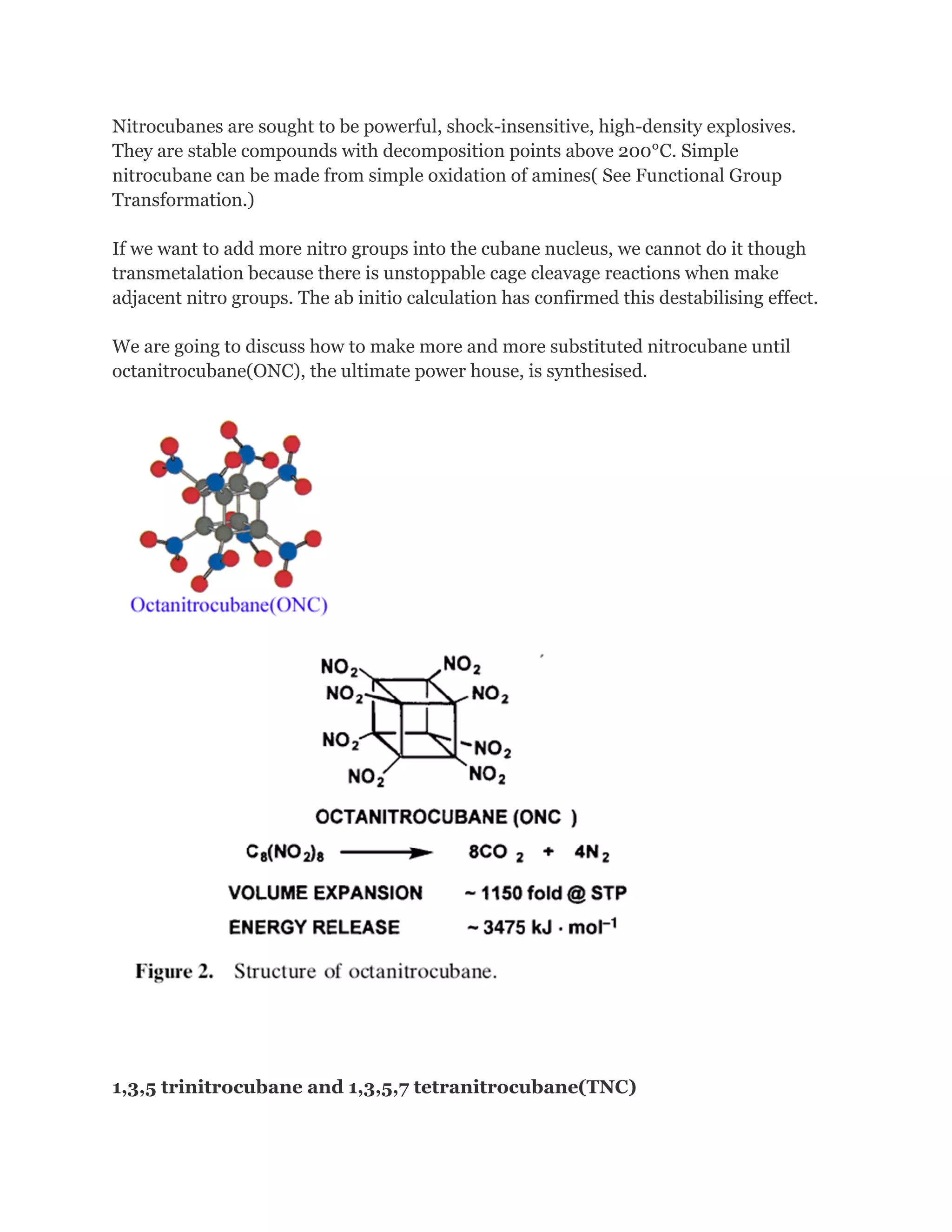 Nitrocubanes are sought to be powerful, shock-insensitive, high-density explosives.
They are stable compounds with decomposition points above 200°C. Simple
nitrocubane can be made from simple oxidation of amines( See Functional Group
Transformation.)
If we want to add more nitro groups into the cubane nucleus, we cannot do it though
transmetalation because there is unstoppable cage cleavage reactions when make
adjacent nitro groups. The ab initio calculation has confirmed this destabilising effect.
We are going to discuss how to make more and more substituted nitrocubane until
octanitrocubane(ONC), the ultimate power house, is synthesised.

1,3,5 trinitrocubane and 1,3,5,7 tetranitrocubane(TNC)

 