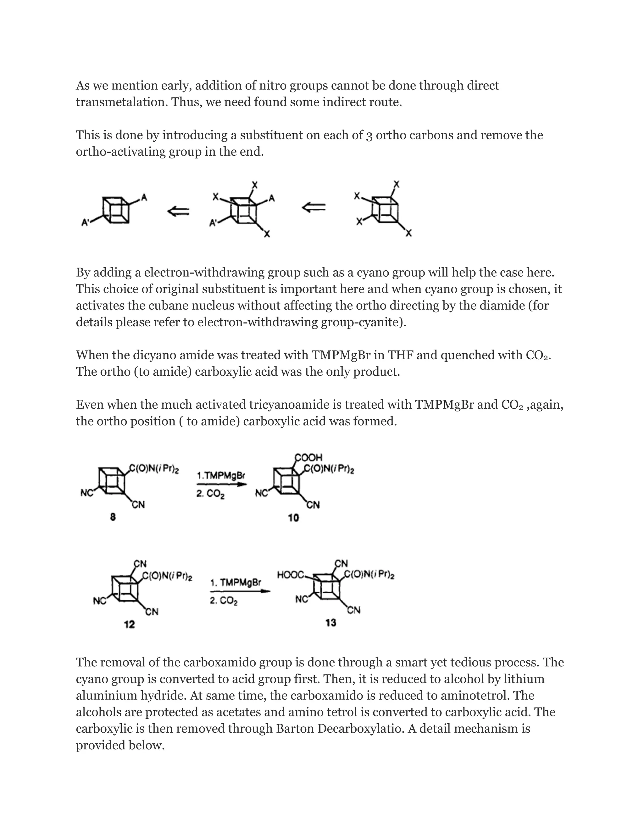 As we mention early, addition of nitro groups cannot be done through direct
transmetalation. Thus, we need found some indirect route.
This is done by introducing a substituent on each of 3 ortho carbons and remove the
ortho-activating group in the end.

By adding a electron-withdrawing group such as a cyano group will help the case here.
This choice of original substituent is important here and when cyano group is chosen, it
activates the cubane nucleus without affecting the ortho directing by the diamide (for
details please refer to electron-withdrawing group-cyanite).
When the dicyano amide was treated with TMPMgBr in THF and quenched with CO2.
The ortho (to amide) carboxylic acid was the only product.
Even when the much activated tricyanoamide is treated with TMPMgBr and CO2 ,again,
the ortho position ( to amide) carboxylic acid was formed.

The removal of the carboxamido group is done through a smart yet tedious process. The
cyano group is converted to acid group first. Then, it is reduced to alcohol by lithium
aluminium hydride. At same time, the carboxamido is reduced to aminotetrol. The
alcohols are protected as acetates and amino tetrol is converted to carboxylic acid. The
carboxylic is then removed through Barton Decarboxylatio. A detail mechanism is
provided below.

 
